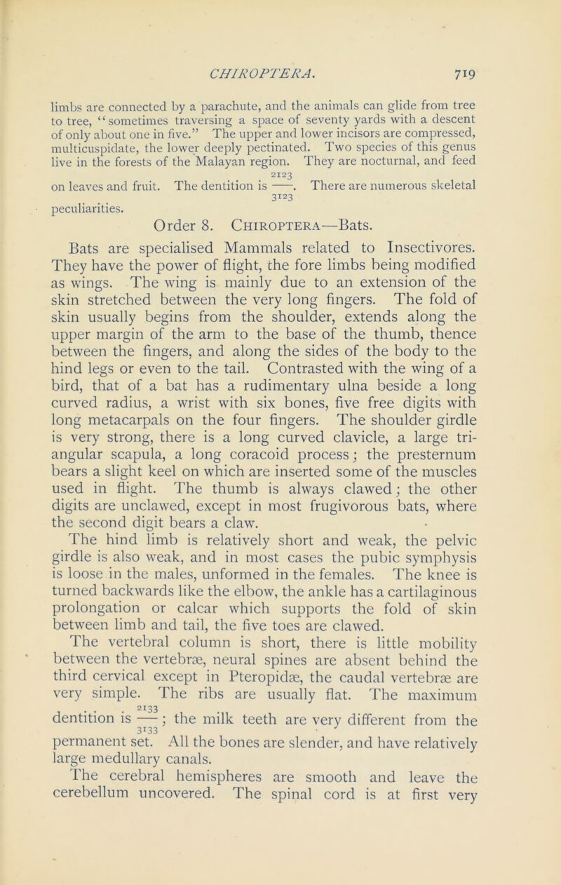limbs are connected by a parachute, and the animals can glide from tree to tree, “sometimes traversing a space of seventy yards with a descent of only about one in five.” The upper and lower incisors are compressed, multicuspidate, the lower deeply pectinated. Two species of this genus live in the forests of the Malayan region. They are nocturnal, and feed 2I23 on leaves and fruit. The dentition is . There are numerous skeletal 3123 peculiarities. Order 8. Chiroptera—Bats. Bats are specialised Mammals related to Insectivores. They have the power of flight, the fore limbs being modified as wings. The wing is mainly due to an extension of the skin stretched between the very long fingers. The fold of skin usually begins from the shoulder, extends along the upper margin of the arm to the base of the thumb, thence between the fingers, and along the sides of the body to the hind legs or even to the tail. Contrasted with the wing of a bird, that of a bat has a rudimentary ulna beside a long curved radius, a wrist with six bones, five free digits with long metacarpals on the four fingers. The shoulder girdle is very strong, there is a long curved clavicle, a large tri- angular scapula, a long coracoid process; the presternum bears a slight keel on which are inserted some of the muscles used in flight. The thumb is always clawed; the other digits are unclawed, except in most frugivorous bats, where the second digit bears a claw. The hind limb is relatively short and weak, the pelvic girdle is also weak, and in most cases the pubic symphysis is loose in the males, unformed in the females. The knee is turned backwards like the elbow, the ankle has a cartilaginous prolongation or calcar which supports the fold of skin between limb and tail, the five toes are clawed. The vertebral column is short, there is little mobility between the vertebrae, neural spines are absent behind the third cervical except in Pteropidae, the caudal vertebrae are very simple. The ribs are usually flat. The maximum . . . 2I33 dentition is —; the milk teeth are very different from the 3133 • permanent set. All the bones are slender, and have relatively large medullary canals. The cerebral hemispheres are smooth and leave the cerebellum uncovered. The spinal cord is at first very