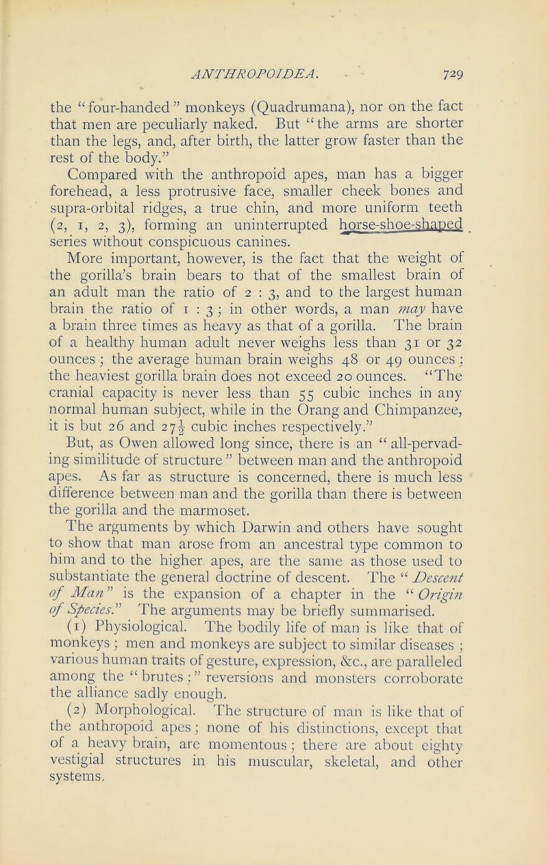 the “ four-handed ” monkeys (Quadrumana), nor on the fact that men are peculiarly naked. But “the arms are shorter than the legs, and, after birth, the latter grow faster than the rest of the body.” Compared with the anthropoid apes, man has a bigger forehead, a less protrusive face, smaller cheek bones and supra-orbital ridges, a true chin, and more uniform teeth (2, 1, 2, 3), forming an uninterrupted horse-shoe-shaped series without conspicuous canines. More important, however, is the fact that the weight of the gorilla’s brain bears to that of the smallest brain of an adult man the ratio of 2:3, and to the largest human brain the ratio of 1 : 3 ; in other words, a man may have a brain three times as heavy as that of a gorilla. The brain of a healthy human adult never weighs less than 31 or 32 ounces ; the average human brain weighs 48 or 49 ounces; the heaviest gorilla brain does not exceed 20 ounces. “The cranial capacity is never less than 55 cubic inches in any normal human subject, while in the Orang and Chimpanzee, it is but 26 and 27^ cubic inches respectively.” But, as Owen allowed long since, there is an “ all-pervad- ing similitude of structure ” between man and the anthropoid apes. As far as structure is concerned, there is much less difference between man and the gorilla than there is between the gorilla and the marmoset. The arguments by which Darwin and others have sought to show that man arose from an ancestral type common to him and to the higher apes, are the same as those used to substantiate the general doctrine of descent. The “ Descent of Man ” is the expansion of a chapter in the “ Origin of Species.” The arguments may be briefly summarised. (1) Physiological. The bodily life of man is like that of monkeys ; men and monkeys are subject to similar diseases ; various human traits of gesture, expression, &c., are paralleled among the “brutes;” reversions and monsters corroborate the alliance sadly enough. (2) Morphological. The structure of man is like that of the anthropoid apes; none of his distinctions, except that of a heavy brain, are momentous; there are about eighty vestigial structures in his muscular, skeletal, and other systems.