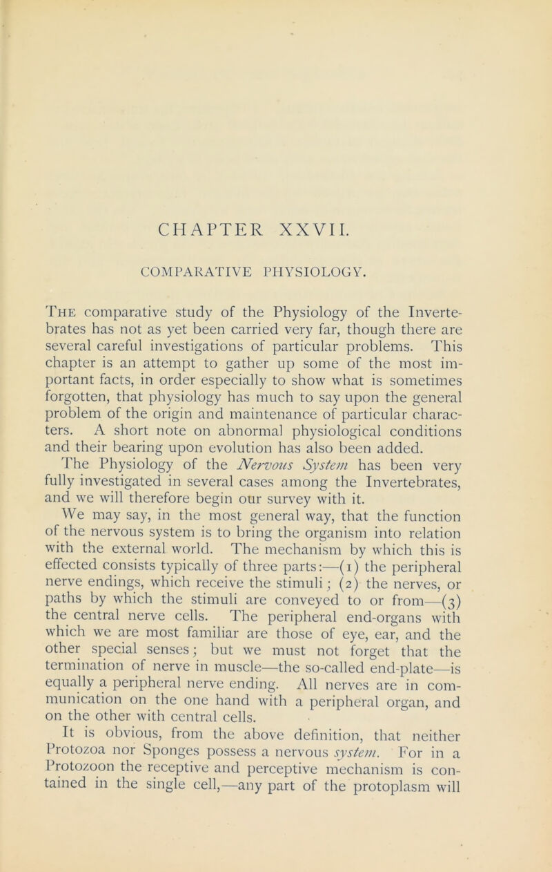 CHAPTER XXVII. COMPARATIVE PHYSIOLOGY. The comparative study of the Physiology of the Inverte- brates has not as yet been carried very far, though there are several careful investigations of particular problems. This chapter is an attempt to gather up some of the most im- portant facts, in order especially to show what is sometimes forgotten, that physiology has much to say upon the general problem of the origin and maintenance of particular charac- ters. A short note on abnormal physiological conditions and their bearing upon evolution has also been added. The Physiology of the Nervous System has been very fully investigated in several cases among the Invertebrates, and we will therefore begin our survey with it. We may say, in the most general way, that the function of the nervous system is to bring the organism into relation with the external world. The mechanism by which this is effected consists typically of three parts:—(i) the peripheral nerve endings, which receive the stimuli; (2) the nerves, or paths by which the stimuli are conveyed to or from—(3) the central nerve cells. The peripheral end-organs with which we are most familiar are those of eye, ear, and the other special senses; but we must not forget that the termination of nerve in muscle—the so-called end-plate—is equally a peripheral nerve ending. All nerves are in com- munication on the one hand with a peripheral organ, and on the other with central cells. It is obvious, from the above definition, that neither Protozoa nor Sponges possess a nervous system. For in a Protozoon the receptive and perceptive mechanism is con- tained in the single cell,—any part of the protoplasm will