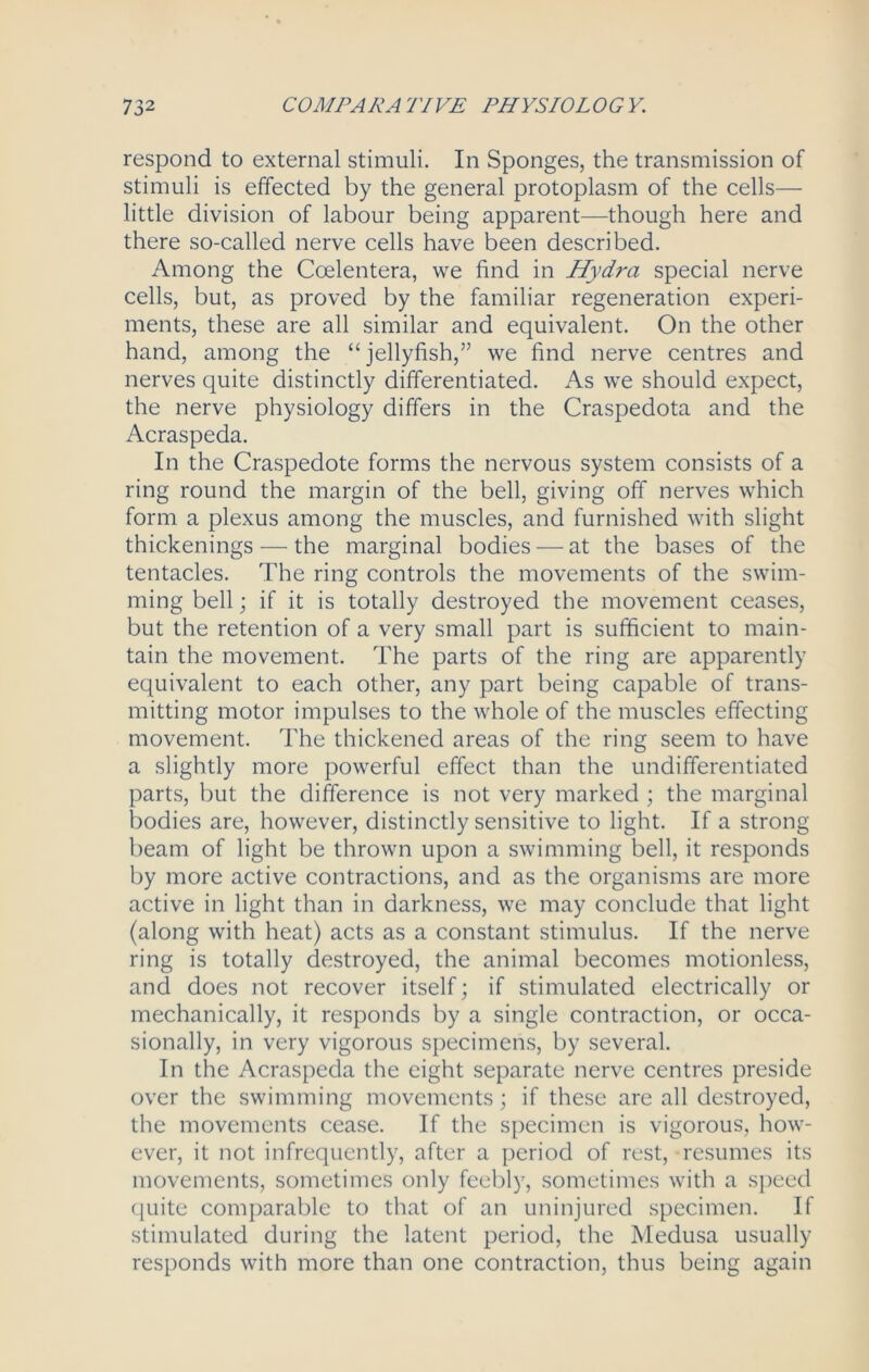 respond to external stimuli. In Sponges, the transmission of stimuli is effected by the general protoplasm of the cells— little division of labour being apparent—though here and there so-called nerve cells have been described. Among the Coelentera, we find in Hydra special nerve cells, but, as proved by the familiar regeneration experi- ments, these are all similar and equivalent. On the other hand, among the “jellyfish,” we find nerve centres and nerves quite distinctly differentiated. As we should expect, the nerve physiology differs in the Craspedota and the Acraspeda. In the Craspedote forms the nervous system consists of a ring round the margin of the bell, giving off nerves which form a plexus among the muscles, and furnished with slight thickenings — the marginal bodies — at the bases of the tentacles. The ring controls the movements of the swim- ming bell; if it is totally destroyed the movement ceases, but the retention of a very small part is sufficient to main- tain the movement. The parts of the ring are apparently equivalent to each other, any part being capable of trans- mitting motor impulses to the whole of the muscles effecting movement. The thickened areas of the ring seem to have a slightly more powerful effect than the undifferentiated parts, but the difference is not very marked ; the marginal bodies are, however, distinctly sensitive to light. If a strong beam of light be thrown upon a swimming bell, it responds by more active contractions, and as the organisms are more active in light than in darkness, we may conclude that light (along with heat) acts as a constant stimulus. If the nerve ring is totally destroyed, the animal becomes motionless, and does not recover itself; if stimulated electrically or mechanically, it responds by a single contraction, or occa- sionally, in very vigorous specimens, by several. In the Acraspeda the eight separate nerve centres preside over the swimming movements; if these are all destroyed, the movements cease. If the specimen is vigorous, how- ever, it not infrequently, after a period of rest, resumes its movements, sometimes only feebly, sometimes with a speed quite comparable to that of an uninjured specimen. If stimulated during the latent period, the Medusa usually responds with more than one contraction, thus being again