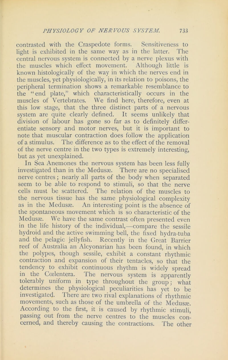 contrasted with the Craspedote forms. Sensitiveness to light is exhibited in the same way as in the latter. The central nervous system is connected by a nerve plexus with the muscles which effect movement. Although little is known histologically of the way in which the nerves end in the muscles, yet physiologically, in its relation to poisons, the peripheral termination shows a remarkable resemblance to the “ end plate,” which characteristically occurs in the muscles of Vertebrates. We find here, therefore, even at this low stage, that the three distinct parts of a nervous system are quite clearly defined. It seems unlikely that division of labour has gone so far as to definitely differ- entiate sensory and motor nerves, but it is important to note that muscular contraction does follow the application of a stimulus. The difference as to the effect of the removal of the nerve centre in the two types is extremely interesting, but as yet unexplained. In Sea Anemones the nervous system has been less fully investigated than in the Medusae. There are no specialised nerve centres; nearly all parts of the body when separated seem to be able to respond to stimuli, so that the nerve cells must be scattered. The relation of the muscles to the nervous tissue has the same physiological complexity as in the Medusas. An interesting point is the absence of the spontaneous movement which is so characteristic of the Medusae. We have the same contrast often presented even in the life history of the individual,—compare the sessile hydroid and the active swimming bell, the fixed hydra-tuba and the pelagic jellyfish. Recently in the Great Barrier reef of Australia an iVlcyonarian has been found, in which the polypes, though sessile, exhibit a constant rhythmic contraction and expansion of their tentacles, so that the tendency to exhibit continuous rhythm is widely spread in the Coelentera. The nervous system is apparently tolerably uniform in type throughout the group; what determines the physiological peculiarities has yet to be investigated. There are two rival explanations of rhythmic movements, such as those of the umbrella of the Medusa?. According to the first, it is caused by rhythmic stimuli, passing out from the nerve centres to the muscles con- cerned, and thereby causing the contractions. The other