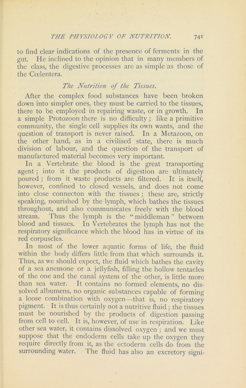 to find clear indications of the presence of ferments in the gut. He inclined to the opinion that in many members of the class, the digestive processes are as simple as those of the Ccelentera. The Nutrition of the Tissues. After the complex food substances have been broken down into simpler ones, they must be carried to the tissues, there to be. employed in repairing waste, or in growth. In a simple Protozoon there is no difficulty ; like a primitive community, the single cell supplies its own wants, and the question of transport is never raised. In a Metazoon, on the other hand, as in a civilised state, there is much division of labour, and the question of the transport of manufactured material becomes very important. In a Vertebrate the blood is the great transporting agent; into it the products of digestion are ultimately poured ; from it waste products are filtered. It is itself, however, confined to closed vessels, and does not come into close connecton with the tissues ; these are, strictly speaking, nourished by the lymph, which bathes the tissues throughout, and also communicates freely with the blood stream. Thus the lymph is the “middleman” between blood and tissues. In Vertebrates the lymph has not the respiratory significance which the blood has in virtue of its red corpuscles. In most of the lower aquatic forms of life, the fluid within the body differs little from that which surrounds it. Thus, as we should expect, the fluid which bathes the cavity of a sea anemone or a jellyfish, filling the hollow tentacles of the one and the canal system of the other, is little more than sea water. It contains no formed elements, no dis- solved albumens, no organic substances capable of forming a loose combination with oxygen—that is, no respiratory pigment. It is thus certainly not a nutritive fluid ; the tissues must be nourished by the products of digestion passing from cell to cell. It is, however, of use'in respiration. Like other sea water, it contains dissolved oxygen ; and we must suppose that the endoderm cells take up the oxygen they require directly from it, as the ectoderm cells do from the surrounding water. The fluid has also an excretory signi-