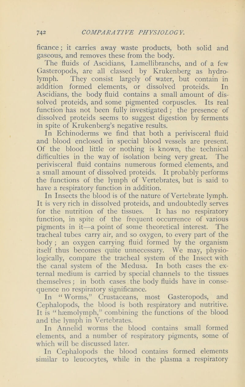 ficance; it carries away waste products, both solid and gaseous, and removes these from the body. The fluids of Ascidians, Lamellibranchs, and of a few Gasteropods, are all classed by Krukenberg as hydro- lymph. They consist largely of water, but contain in addition formed elements, or dissolved proteids. In Ascidians, the body fluid contains a small amount of dis- solved proteids, and some pigmented corpuscles. Its real function has not been fully investigated ; the presence of dissolved proteids seems to suggest digestion by ferments in spite of Krukenberg’s negative results. In Echinoderms we find that both a perivisceral fluid and blood enclosed in special blood vessels are present. Of the blood little or nothing is known, the technical difficulties in the way of isolation being very great. The perivisceral fluid contains numerous formed elements, and a small amount of dissolved proteids. It probably performs the functions of the lymph of Vertebrates, but is said to have a respiratory function in addition. In Insects the blood is of the nature of Vertebrate lymph. It is very rich in dissolved proteids, and undoubtedly serves for the nutrition of the tissues. It has no respiratory function, in spite of the frequent occurrence of various pigments in it—a point of some theoretical interest. The tracheal tubes carry air, and so oxygen, to every part of the body ; an oxygen carrying fluid formed by the organism itself thus becomes quite unnecessary. We may, physio- logically, compare the tracheal system of the Insect with the canal system of the Medusa. In both cases the ex- ternal medium is carried by special channels to the tissues themselves; in both cases the body fluids have in conse- quence no respiratory significance. In “ Worms,” Crustaceans, most Gasteropods, and Cephalopods, the blood is both respiratory and nutritive. It is “ haemolymph,” combining the functions of the blood and the lymph in Vertebrates. In Annelid worms the blood contains small formed elements, and a number of respiratory pigments, some of which will be discussed later. In Cephalopods the blood contains formed elements similar to leucocytes, while in the plasma a respiratory