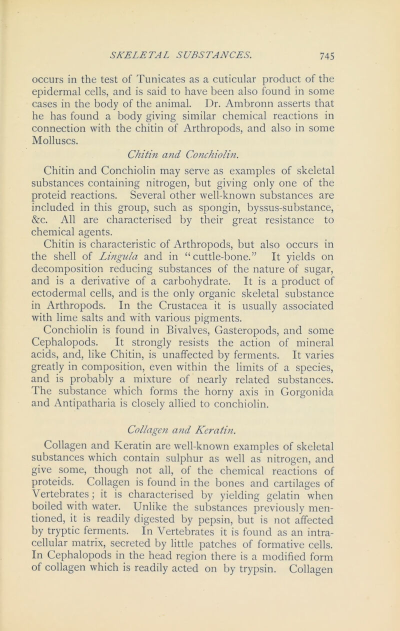 occurs in the test of Tunicates as a cuticular product of the epidermal cells, and is said to have been also found in some cases in the body of the animal. Dr. Ambronn asserts that he has found a body giving similar chemical reactions in connection with the chitin of Arthropods, and also in some Molluscs. Chitin and Conchiolin. Chitin and Conchiolin may serve as examples of skeletal substances containing nitrogen, but giving only one of the proteid reactions. Several other well-known substances are included in this group, such as spongin, byssus-substance, &c. All are characterised by their great resistance to chemical agents. Chitin is characteristic of Arthropods, but also occurs in the shell of Lingula and in “cuttle-bone.” It yields on decomposition reducing substances of the nature of sugar, and is a derivative of a carbohydrate. It is a product of ectodermal cells, and is the only organic skeletal substance in Arthropods. In the Crustacea it is usually associated with lime salts and with various pigments. Conchiolin is found in Bivalves, Gasteropods, and some Cephalopods. It strongly resists the action of mineral acids, and, like Chitin, is unaffected by ferments. It varies greatly in composition, even within the limits of a species, and is probably a mixture of nearly related substances. The substance which forms the horny axis in Gorgonida and Antipatharia is closely allied to conchiolin. Collagen and Kerati?i. Collagen and Keratin are well-known examples of skeletal substances which contain sulphur as well as nitrogen, and give some, though not all, of the chemical reactions of proteids. Collagen is found in the bones and cartilages of Vertebrates; it is characterised by yielding gelatin when boiled with water. Unlike the substances previously men- tioned, it is readily digested by pepsin, but is not affected by tryptic ferments. In Vertebrates it is found as an intra- cellular matrix, secreted by little patches of formative cells. In Cephalopods in the head region there is a modified form of collagen which is readily acted on by trypsin. Collagen