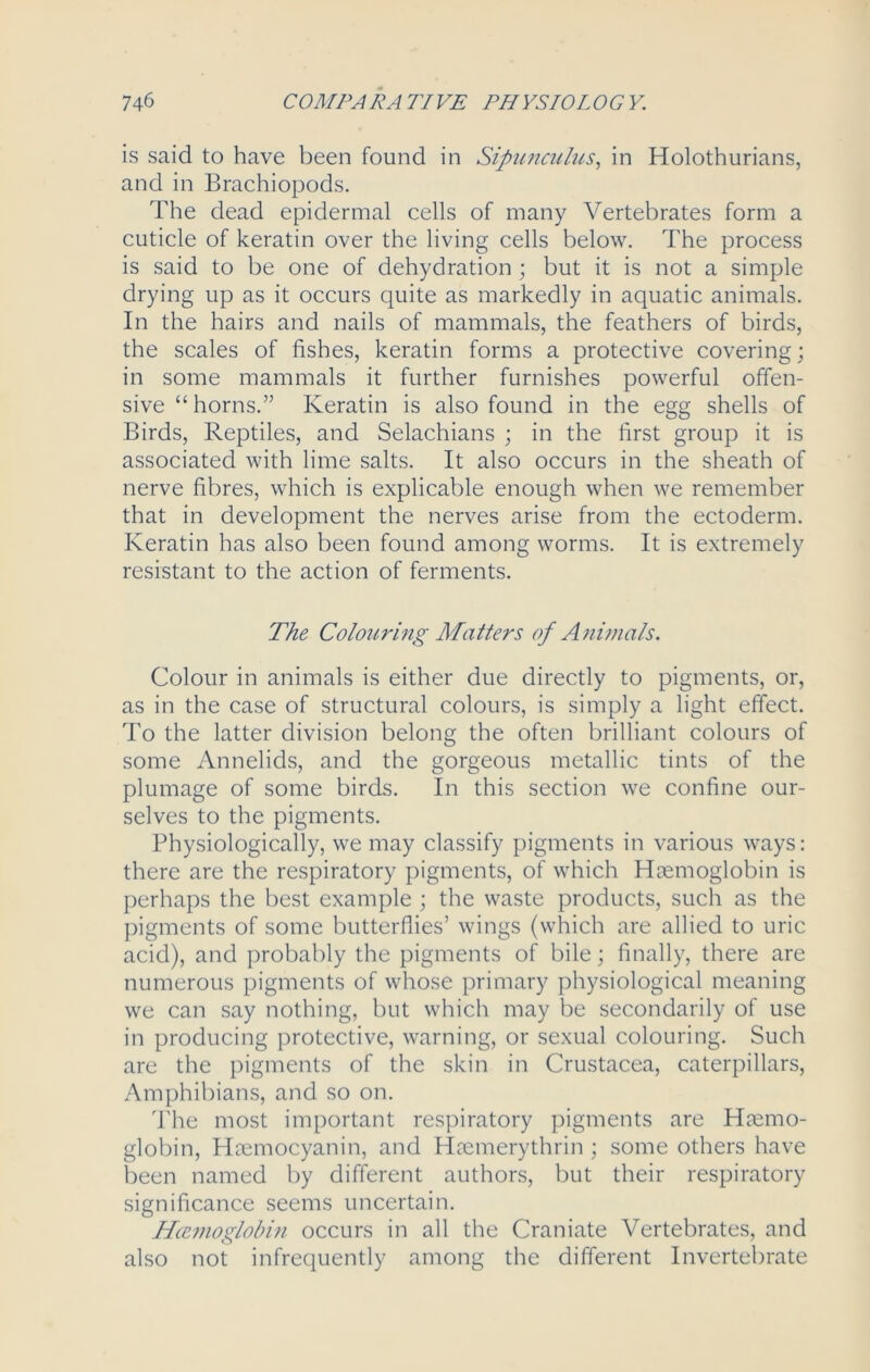 is said to have been found in Sipunculus, in Holothurians, and in Brachiopods. The dead epidermal cells of many Vertebrates form a cuticle of keratin over the living cells below. The process is said to be one of dehydration ; but it is not a simple drying up as it occurs quite as markedly in aquatic animals. In the hairs and nails of mammals, the feathers of birds, the scales of fishes, keratin forms a protective covering; in some mammals it further furnishes powerful offen- sive “horns.” Keratin is also found in the egg shells of Birds, Reptiles, and Selachians ; in the first group it is associated with lime salts. It also occurs in the sheath of nerve fibres, which is explicable enough when we remember that in development the nerves arise from the ectoderm. Keratin has also been found among worms. It is extremely resistant to the action of ferments. The Colouring Matters of Animals. Colour in animals is either due directly to pigments, or, as in the case of structural colours, is simply a light effect. To the latter division belong the often brilliant colours of some Annelids, and the gorgeous metallic tints of the plumage of some birds. In this section we confine our- selves to the pigments. Physiologically, we may classify pigments in various ways: there are the respiratory pigments, of which Haemoglobin is perhaps the best example ; the waste products, such as the pigments of some butterflies’ wings (which are allied to uric acid), and probably the pigments of bile; finally, there are numerous pigments of whose primary physiological meaning we can say nothing, but which may be secondarily of use in producing protective, warning, or sexual colouring. Such are the pigments of the skin in Crustacea, caterpillars, Amphibians, and so on. The most important respiratory pigments are Haemo- globin, Haemocyanin, and Haemerythrin ; some others have been named by different authors, but their respiratory significance seems uncertain. Hccnwglobin occurs in all the Craniate Vertebrates, and also not infrequently among the different Invertebrate