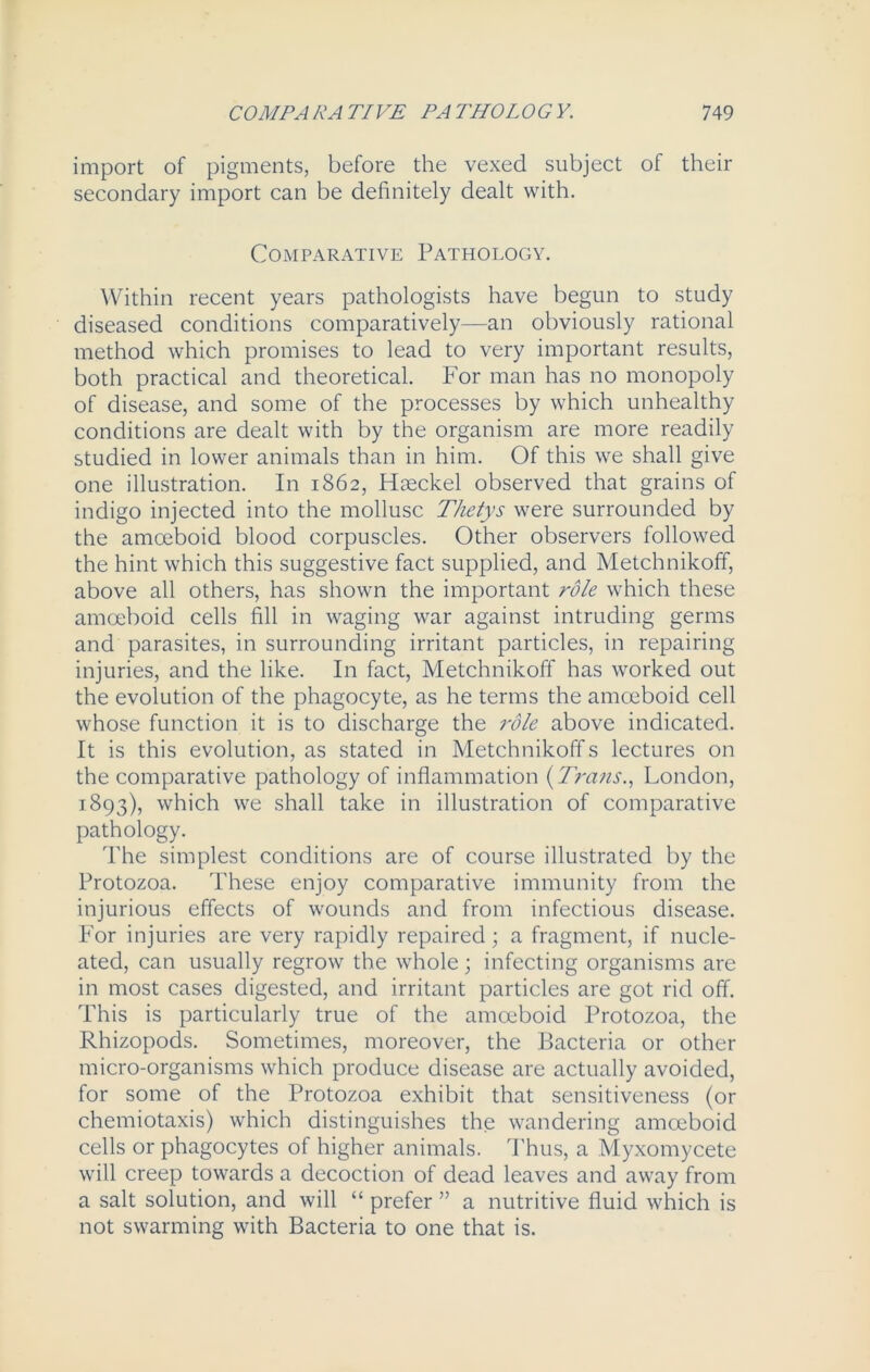 import of pigments, before the vexed subject of their secondary import can be definitely dealt with. Comparative Pathology. Within recent years pathologists have begun to study diseased conditions comparatively—an obviously rational method which promises to lead to very important results, both practical and theoretical. For man has no monopoly of disease, and some of the processes by which unhealthy conditions are dealt with by the organism are more readily studied in lower animals than in him. Of this we shall give one illustration. In 1862, Haeckel observed that grains of indigo injected into the mollusc Thetys were surrounded by the amoeboid blood corpuscles. Other observers followed the hint which this suggestive fact supplied, and Metchnikoff, above all others, has shown the important role which these amoeboid cells fill in waging war against intruding germs and parasites, in surrounding irritant particles, in repairing injuries, and the like. In fact, Metchnikoff has worked out the evolution of the phagocyte, as he terms the amoeboid cell whose function it is to discharge the role above indicated. It is this evolution, as stated in Metchnikoff s lectures on the comparative pathology of inflammation (Trans., London, 1893), which we shall take in illustration of comparative pathology. The simplest conditions are of course illustrated by the Protozoa. These enjoy comparative immunity from the injurious effects of wounds and from infectious disease. For injuries are very rapidly repaired; a fragment, if nucle- ated, can usually regrow the whole; infecting organisms are in most cases digested, and irritant particles are got rid off. This is particularly true of the amoeboid Protozoa, the Rhizopods. Sometimes, moreover, the Bacteria or other micro-organisms which produce disease are actually avoided, for some of the Protozoa exhibit that sensitiveness (or chemiotaxis) which distinguishes the wandering amoeboid cells or phagocytes of higher animals. Thus, a Myxomycete will creep towards a decoction of dead leaves and away from a salt solution, and will “ prefer ” a nutritive fluid which is not swarming with Bacteria to one that is.