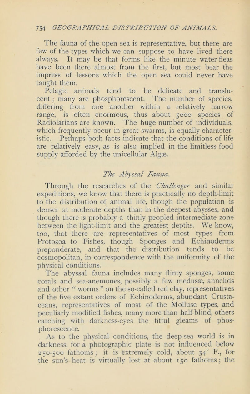The fauna of the open sea is representative, but there are few of the types which we can suppose to have lived there always. It may be that forms like the minute water-fleas have been there almost from the first, but most bear the impress of lessons which the open sea could never have taught them. Pelagic animals tend to be delicate and translu- cent ; many are phosphorescent. The number of species, differing from one another within a relatively narrow range, is often enormous, thus about 5000 species of Radiolarians are known. The huge number of individuals, which frequently occur in great swarms, is equally character- istic. Perhaps both facts indicate that the conditions of life are relatively easy, as is also implied in the limitless food supply afforded by the unicellular Algae. The Abyssal Fau?ia. Through the researches of the Challenger and similar expeditions, we know that there is practically no depth-limit to the distribution of animal life, though the population is denser at moderate depths than in the deepest abysses, and though there is probably a thinly peopled intermediate zone between the light-limit and the greatest depths. We know, too, that there are representatives of most types from Protozoa to Fishes, though Sponges and Echinoderms preponderate, and that the distribution tends to be cosmopolitan, in correspondence with the uniformity of the physical conditions. The abyssal fauna includes many flinty sponges, some corals and sea-anemones, possibly a few medusae, annelids and other “ worms ” on the so-called red clay, representatives of the five extant orders of Echinoderms, abundant Crusta- ceans, representatives of most of the Mollusc types, and peculiarly modified fishes, many more than half-blind, others catching with darkness-eyes the fitful gleams of phos- phorescence. As to the physical conditions, the deep-sea world is in darkness, for a photographic plate is not influenced below 250-500 fathoms; it is extremely cold, about 340 F., for the sun’s heat is virtually lost at about 150 fathoms; the