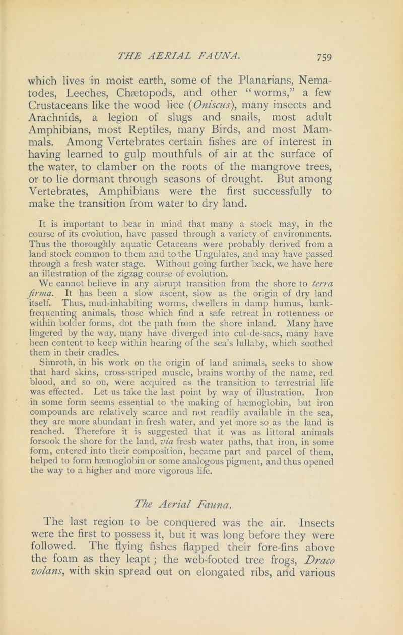 which lives in moist earth, some of the Planarians, Nema- todes, Leeches, Chtetopods, and other “ worms,” a few Crustaceans like the wood lice (Oniscus), many insects and Arachnids, a legion of slugs and snails, most adult Amphibians, most Reptiles, many Birds, and most Mam- mals. Among Vertebrates certain fishes are of interest in having learned to gulp mouthfuls of air at the surface of the water, to clamber on the roots of the mangrove trees, or to lie dormant through seasons of drought. But among Vertebrates, Amphibians were the first successfully to make the transition from water to dry land. It is important to bear in mind that many a stock may, in the course of its evolution, have passed through a variety of environments. Thus the thoroughly aquatic Cetaceans were probably derived from a land stock common to them and to the Ungulates, and may have passed through a fresh water stage. Without going further back, we have here an illustration of the zigzag course of evolution. We cannot believe in any abrupt transition from the shore to terra Jirma. It has been a slow ascent, slow as the origin of dry land itself. Thus, mud-inhabiting worms, dwellers in damp humus, bank- frequenting animals, those which find a safe retreat in rottenness or within bolder forms, dot the path from the shore inland. Many have lingered by the way, many have diverged into cul-de-sacs, many have been content to keep within hearing of the sea’s lullaby, which soothed them in their cradles. Simroth, in his work on the origin of land animals, seeks to show that hard skins, cross-striped muscle, brains worthy of the name, red blood, and so on, were acquired as the transition to terrestrial life was effected. Let us take the last point by way of illustration. Iron in some form seems essential to the making of haemoglobin, but iron compounds are relatively scarce and not readily available in the sea, they are more abundant in fresh water, and yet more so as the land is reached. Therefore it is suggested that it was as littoral animals forsook the shore for the land, via fresh water paths, that iron, in some form, entered into their composition, became part and parcel of them, helped to form haemoglobin or some analogous pigment, and thus opened the way to a higher and more vigorous life. The Aerial Fauna. The last region to be conquered was the air. Insects were the first to possess it, but it was long before they were followed. The flying fishes flapped their fore-fins above the foam as they leapt; the web-footed tree frogs, Draco volans, with skin spread out on elongated ribs, and various