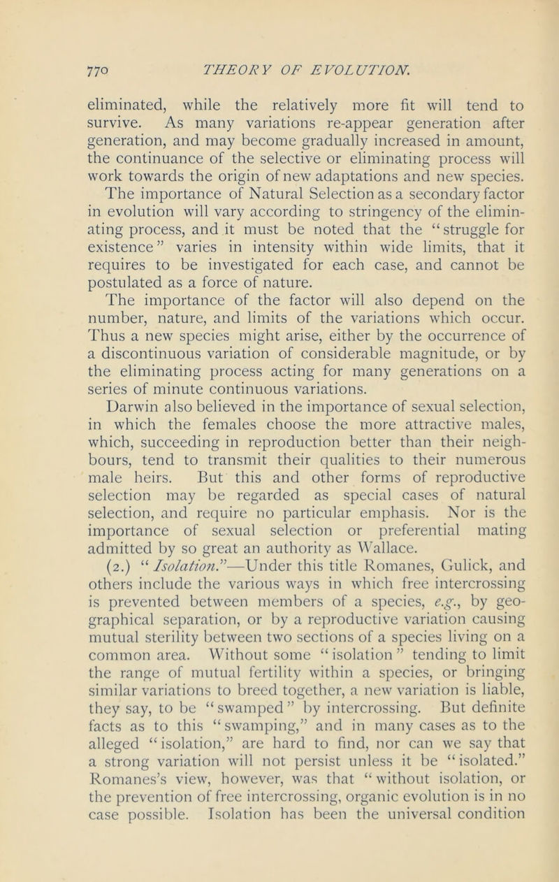 eliminated, while the relatively more fit will tend to survive. As many variations re-appear generation after generation, and may become gradually increased in amount, the continuance of the selective or eliminating process will work towards the origin of new adaptations and new species. The importance of Natural Selection as a secondary factor in evolution will vary according to stringency of the elimin- ating process, and it must be noted that the “struggle for existence ” varies in intensity within wide limits, that it requires to be investigated for each case, and cannot be postulated as a force of nature. The importance of the factor will also depend on the number, nature, and limits of the variations which occur. Thus a new species might arise, either by the occurrence of a discontinuous variation of considerable magnitude, or by the eliminating process acting for many generations on a series of minute continuous variations. Darwin also believed in the importance of sexual selection, in which the females choose the more attractive males, which, succeeding in reproduction better than their neigh- bours, tend to transmit their qualities to their numerous male heirs. But this and other forms of reproductive selection may be regarded as special cases of natural selection, and require no particular emphasis. Nor is the importance of sexual selection or preferential mating admitted by so great an authority as Wallace. (2.) “ Isolation.”—Under this title Romanes, Gulick, and others include the various ways in which free intercrossing is prevented between members of a species, e.g., by geo- graphical separation, or by a reproductive variation causing mutual sterility between two sections of a species living on a common area. Without some “ isolation ” tending to limit the range of mutual fertility within a species, or bringing similar variations to breed together, a new variation is liable, they say, to be “ swamped ” by intercrossing. But definite facts as to this “ swamping,” and in many cases as to the alleged “ isolation,” are hard to find, nor can we say that a strong variation will not persist unless it be “ isolated.” Romanes’s view, however, was that “ without isolation, or the prevention of free intercrossing, organic evolution is in no case possible. Isolation has been the universal condition