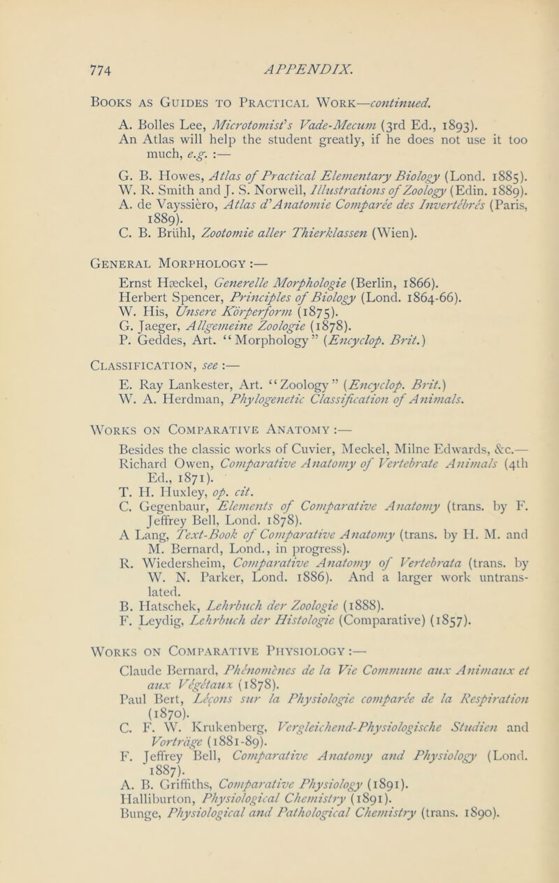 Books as Guides to Practical Work—continued. A. Bolles Lee, Microtomist’s Vade-Mecum (3rd Ed., 1893). An Atlas will help the student greatly, if he does not use it too much, e.g. :— G. B. Howes, Atlas of Practical Elementary Biology (Lond. 1885). W. R. Smith and J. S. Norwell, Illustrations of Zoology (Edin. 1889). A. de Vayssiero, Atlas d’Anatomie Comparee des Invertebres (Paris, 1889). C. B. Briihl, Zootoinie aller Thierklassen (Wien). General Morphology:— Ernst Heeckel, Generelle Morphologie (Berlin, 1866). Herbert Spencer, Principles of Biology (Lond. 1864-66). W. His, Unsere Korperform (1875). G. Jaeger, Allgemeine Zoologie (1878). P. Geddes, Art. “Morphology” (Encyclop. Brit.) Classification, see:— E. Ray Lankester, Art. “Zoology” (Encyclop. Brit.) W. A. Herdman, Phylogenetic Classification of Animals. Works on Comparative Anatomy :— Besides the classic works of Cuvier, Meckel, Milne Edwards, &c.— Richard Owen, Comparative Anatomy of Vertebrate Animals (4th Ed., 1871). T. H. Huxley, op. cit. C. Gegenbaur, Elements of Comparative Anatomy (trans. by F. Jeffrey Bell, Lond. 1878). A Lang, Text-Book of Comparative Anatomy (trans. by PI. M. and M. Bernard, Lond., in progress). R. Wiedersheim, Comparative Anatomy of Verteb rat a (trans. by W. N. Parker, Lond. 1886). And a larger work untrans- lated. B. Hatschek, Lehrbuch der Zoologie (1888). F. Leydig, Lehrbuch der Histologie (Comparative) (1857). Works on Comparative Physiology :— Claude Bernard, Phenomcnes de la Vie Commune aux Animaux et aux Vegetaux (1878). Paul Bert, Lccons stir la Physiologic comparee de la Respiration (1870). C. F. W. Krukenberg, Vergleichend-Physiologische Studien and Vortriige (1881-89). F. Jeffrey Bell, Comparative Anatomy and Physiology (Lond. 1887). A. B. Griffiths, Comparative Physiology (1891). Halliburton, Physiological Chemistry (1891). Bunge, Physiological and Pathological Chemistry (trans. 1890).