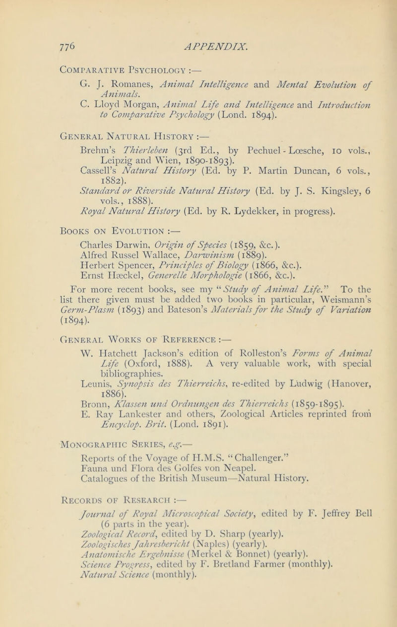 Comparative Psychology :— G. J. Romanes, Animal Intelligence and Mental Evolution of Animals. C. Lloyd Morgan, Animal Life and Intelligence and Introduction to Comparative Psychology (Lond. 1894). General Natural History :— Brehm’s Thierleben (3rd Ed., by Pechuel - Loesche, 10 vols., Leipzig and Wien, 1890-1893). Cassell’s Natural History (Ed. by P. Martin Duncan, 6 vols., 1882). Standard or Riverside Natural History (Ed. by J. S. Kingsley, 6 vols., 1888). Royal Natural History (Ed. by R. Lydekker, in progress). Books on Evolution :— Charles Darwin, Origin of Species (1859, &c.). Alfred Russel Wallace, Darwinism (1889). Herbert Spencer, Principles of Biology (1866, &c.). Ernst Haeckel, Generelle Morphologie (1866, &c.). For more recent books, see my “Study of Animal Life.” To the list there given must be added two books in particular, Weismann’s Germ-Plasm (1893) and Bateson’s Materials for the Study of Variation (1894). General Works of Reference :— W. Hatchett Jackson’s edition of Rolleston’s Forms of Animal Life (Oxford, 1888). A very valuable work, with special bibliographies. Leunis, Synopsis des Thierreichs, re-edited by Ludwig (Hanover, 1886). Bronn, Klassen und Ordnungen des Thierreichs (1859-1895). E. Ray Lankester and others, Zoological Articles reprinted from Encyclop. Brit. (Lond. 1891). Monographic Series, e.g.— Reports of the Voyage of I I.M.S. “ Challenger.” Fauna und Flora des Golfes von Neapel. Catalogues of the British Museum—Natural History. Records of Research :— Journal of Royal Microscopical Society, edited by F. Jeffrey Bell (6 parts in the year). Zoological Record, edited by D. Sharp (yearly). Zoologisches Jahreshericht (Naples) (yearly). Anatomische Ergebnisse (Merkel & Bonnet) (yearly). Science Progress, edited by F. Bretland Farmer (monthly). Natural Science (monthly).