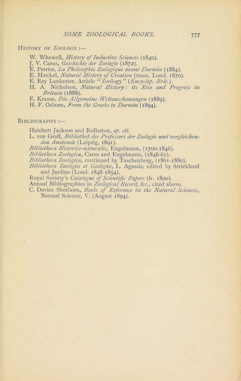 Ill History of Zoology :— W. Whewell, History of Lnductive Sciences (1840). J. V. Cams, Geschichte der Zoologie (1872). E. Perrier, La Philosophie Zoologique avant Darwin (1884). E. Haeckel, Natural History of Creation (trans. Lond. 1870). E. Ray Lankester, Article “Zoology” (Encyc/op. Brit.). H. A. Nicholson, Natural History: its Rise and Progress in Britain (1888). E. Krause, Die Allgemeine Weltanschauungen (1889). H. F. Osborn, From the Greeks to Darwin (1894). Bibliography :— Platchett Jackson and Rolleston, op. cit. L. von Graff, Bibliothek des Professors der Zoologie und vergleichen- den Anatomie (Leipzig, 1891). Bibliotheca Historico-naturalis, Engelmann, (1700-1846). Bibliotheca Zoologica, Cams and Engelmann, (1846-61). Bibliotheca Zoologica, continued by Taschenberg, (1861-1880). Bibliotheca Zoologice et Geologies, L. Agassiz, edited by Strickland and Jardine (Lond. 1848-1854). Royal Society’s Catalogue of Scientific Papers (fr. 1S00). Annual Bibliographies in Zoological Record, &c., cited above. C. Davies Sherborn, Books of Reference in the Natural Sciences, Natural Science, V. (August 1894).