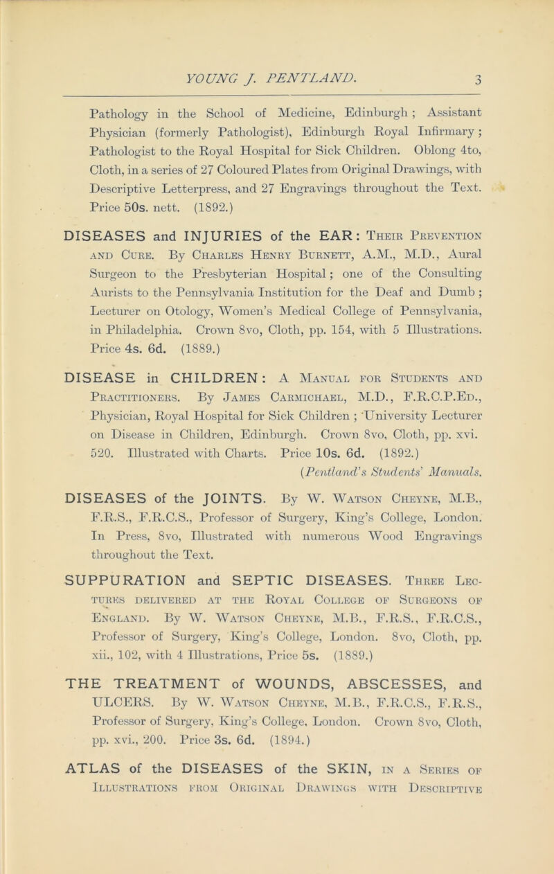 Pathology in the School of Medicine, Edinburgh ; Assistant Physician (formerly Pathologist), Edinburgh Royal Infirmary; Pathologist to the Royal Hospital for Sick Children. Oblong 4to, Cloth, in a series of 27 Coloured Plates from Original Drawings, with Descriptive Letterpress, and 27 Engravings throughout the Text. Price 50s. nett. (1892.) DISEASES and INJURIES of the EAR: Their Prevention and Cure. By Charles Henry Burnett, A.M., M.D., Aural Surgeon to the Presbyterian Hospital; one of the Consulting Aurists to the Pennsylvania Institution for the Deaf and Dumb ; Lecturer on Otology, Women’s Medical College of Pennsylvania, in Philadelphia. Crown 8vo, Cloth, pp. 154, with 5 Illustrations. Price 4s. 6d. (1889.) DISEASE in CHILDREN: A Manual for Students and Practitioners. By James Carmichael, M.D., E.R.C.P.Ed., Physician, Royal Hospital for Sick Children ; University Lecturer on Disease in Children, Edinburgh. Crown 8vo, Cloth, pp. xvi. 520. Illustrated with Charts. Price 10s. 6d. (1892.) (Peiitland’s Students’ Manuals. DISEASES of the JOINTS. By W. Watson Cheyne, M.B., F.R.S., F.R.C.S., Professor of Surgery, King’s College, London. In Press, 8vo, Illustrated with numerous Wood Engravings throughout the Text. SUPPURATION and SEPTIC DISEASES. Three Lec- tures DELIVERED AT THE ROYAL COLLEGE OF SURGEONS OF England. By W. Watson Cheyne, M.B., F.R.S., F.R.C.S., Professor of Surgery, King’s College, London. 8vo, Cloth, pp. xii., 102, with 4 Illustrations, Price 5s. (1889.) THE TREATMENT of WOUNDS, ABSCESSES, and ULCERS. By W. Watson Cheyne, M.B., E.R.C.S., F.R.S., Professor of Surgery, King’s College, London. Crown 8vo, Cloth, pp. xvi., 200. Price 3s. 6d. (1894.) ATLAS of the DISEASES of the SKIN, in a Series of Illustrations from Original Drawings with Descriptive