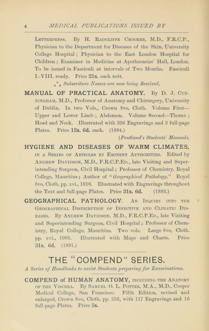 Letterpress. By H. Radcliffe Crocker, M.D., F.R.C.P., Physician to the Department for Diseases of the Skin, University College Hospital ; Physician to the East London Hospital for Children ; Examiner in Medicine at Apothecaries’ Hall, London. To be issued in Fasciculi at intervals of Two Months. Fasciculi I.-VIII. ready. Price 21s. each nett. *** Subscribers Names are noio being Received. MANUAL OF PRACTICAL ANATOMY. By D. J. Cun- ningham, M.D., Professor of Anatomy and Chirurgery, University of Dublin. In two Vols., Crown 8vo, Cloth. Volume First— Upper and Lower Limb ; Abdomen. Volume Second—Thorax ; Head and Neck. Illustrated with 336 Engravings and 3 full-page Plates. Price 12s. 6d. each. (1894.) [Pentland's Students' Manuals. HYGIENE AND DISEASES OF WARM CLIMATES, in a Series of Articles by Eminent Authorities. Edited by Andrew Davidson, M.D., F.R.C.P.Ed., late Visiting and Super- intending Surgeon, Civil Hospital; Professor of Chemistry, Royal College, Mauritius ; Author of “ Geographical Pathology.” Royal 8vo, Cloth, pp. xvi., 1016. Illustrated with Engravings throughout the Text and full-page Plates. Price 31s. 6d. (1893.) GEOGRAPHICAL PATHOLOGY. An Inquiry into the Geographical Distribution of Infective and Climatic Dis- eases. By Andrew Davidson, M.D., F.R.C.P.Ed., late Visiting and Superintending Surgeon, Civil Hospital; Professor of Chem- istry, Royal College, Mauritius. Two vols. Large 8vo, Cloth, pp. xvi., 1008. Illustrated with Maps and Charts. Price 31s. 6d. (1891.) THE “COMPEND” SERIES. A Scries of Handbooks to assist Students preparing for Examinations. COMPEND of HUMAN ANATOMY, INCLUDING THE ANATOMY of the Viscera. By Samuel O. L. Potter, M.A., M.D., Cooper Medical College, San Francisco. Fifth Edition, revised and enlarged, Crown 8vo, Cloth, pp. 233, with 117 Engravings and 16. full-page Plates. Price 5s.