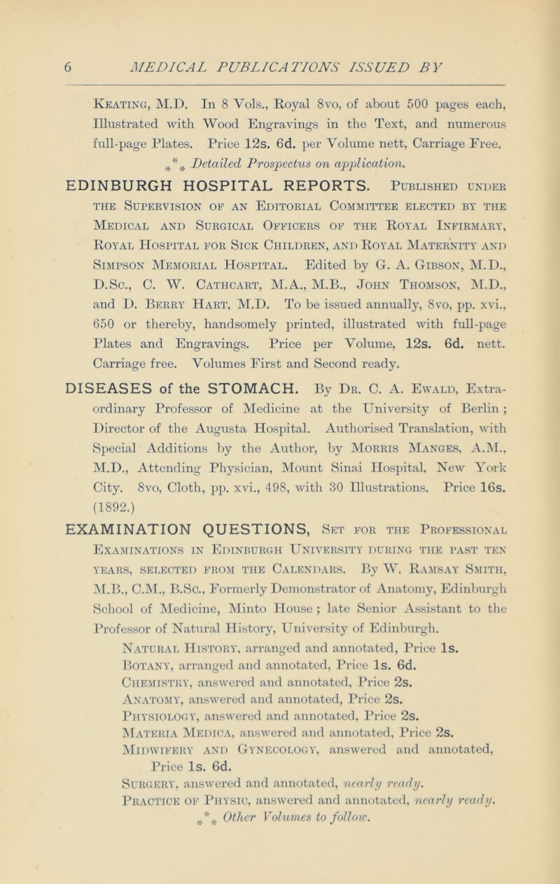 Keating, M.D. In 8 Vols., Royal 8vo, of about 500 pages each, Illustrated with Wood Engravings in the Text, and numerous full-page Plates. Price 12s. 6d. per Volume nett, Carriage Free. Detailed Prospectus on application. EDINBURGH HOSPITAL REPORTS. Published under the Supervision of an Editorial Committee elected by the Medical and Surgical Officers of the Royal Infirmary, Royal Hospital for Sick Children, and Royal Maternity and Simpson Memorial Hospital. Edited by G. A. Gibson, M.D., D.Sc., C. W. Cathcart, M.A., M.B., John Thomson, M.D., and I). Berry Hart, M.D. To be issued annually, 8vo, pp. xvi., 650 or thereby, handsomely printed, illustrated with full-page Plates and Engravings. Price per Volume, 12s. 6d. nett. Carriage free. Volumes First and Second ready. DISEASES of the STOMACH. By Dr. C. A. Ewald, Extra- ordinary Professor of Medicine at the University of Berlin ; Director of the Augusta Hospital. Authorised Translation, with Special Additions by the Author, by Morris Manges, A.M., M.D., Attending Physician, Mount Sinai Hospital, New York City. 8vo, Cloth, pp. xvi., 498, with 30 Illustrations. Price 16s. (1892.) EXAMINATION QUESTIONS, Set for the Professional Examinations in Edinburgh University during the past ten YEARS, SELECTED FROM THE CALENDARS. By W. RAMSAY SMITH, M.B., C.M., B.Sc., Formerly Demonstrator of Anatomy, Edinburgh School of Medicine, Minto House ; late Senior Assistant to the Professor of Natural History, University of Edinburgh. Natural History, arranged and annotated, Price Is. Botany, arranged and annotated, Price Is. 6d. Chemistry, answered and annotated, Price 2s. Anatomy, answered and annotated, Price 2s. Physiology, answered and annotated, Price 2s. Materia Medica, answered and annotated, Price 2s. Midwifery and Gynecology, answered and annotated, Price Is. 6d. Surgery, answered and annotated, nearly ready. Practice of Physic, answered and annotated, nearly ready. *** Other Volumes to follow.