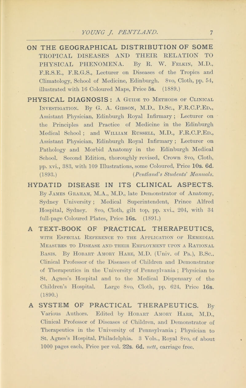 ON THE GEOGRAPHICAL DISTRIBUTION OF SOME TROPICAL DISEASES AND THEIR RELATION TO PHYSICAL PHENOMENA. By R. W. Felkin, M.D., F.R.S.E., F.R.G.S., Lecturer on Diseases of the Tropics and Climatology, School of Medicine, Edinburgh. 8vo, Cloth, pp. 54, illustrated with 16 Coloured Maps, Price 5s. (1889.) PHYSICAL DIAGNOSIS : A Guide to Methods of Clinical Investigation. By G. A. Gibson, M.D., D.Sc., F.R.C.P.Ed., Assistant Physician, Edinburgh Royal Infirmary ; Lecturer on the Principles and Practice of Medicine in the Edinburgh Medical School ; and William Russell, M.D., F.R.C.P.Ed., Assistant Physician, Edinburgh Royal Infirmary ; Lecturer on Pathology and Morbid Anatomy in the Edinburgh Medical School. Second Edition, thoroughly revised, Crown 8vo, Cloth, pp. xvi., 383, with 109 Illustrations, some Coloured, Price 10s. 6d. (1893.) (Pcntlcind’s Students’ Manuals. HYDATID DISEASE IN ITS CLINICAL ASPECTS. By James Graham, M.A., M.D., late Demonstrator of Anatomy, Sydney University ; Medical Superintendent, Prince Alfred Hospital, Sydney. 8vo, Cloth, gilt top, pp. xvi., 204, with 34 full-page Coloured Plates, Price 16s. (1891.) A TEXT-BOOK OF PRACTICAL THERAPEUTICS, with Especial Reference to the Application of Remedial Measures to Disease and their Employment upon a Rational Basis. By Hobart Amory Hare, M.D. (Univ. of Pa.), B.Sc., Clinical Professor of the Diseases of Children and Demonstrator of Therapeutics in the University of Pennsylvania ; Physician to St. Agnes’s Hospital and to the Medical Dispensary of the Children’s Hospital. Large 8vo, Cloth, pp. 624, Price 16s. (1890.) A SYSTEM OF PRACTICAL THERAPEUTICS. By Various Authors. Edited by Hobart Amory Hare, M.D., Clinical Professor of Diseases of Children, and Demonstrator of Therapeutics in the University of Pennsylvania ; Physician to St. Agnes’s Hospital, Philadelphia. 3 Vols., Royal 8vo, of about 1000 pages each, Price per vol. 22s. 6d. nett, carriage free.