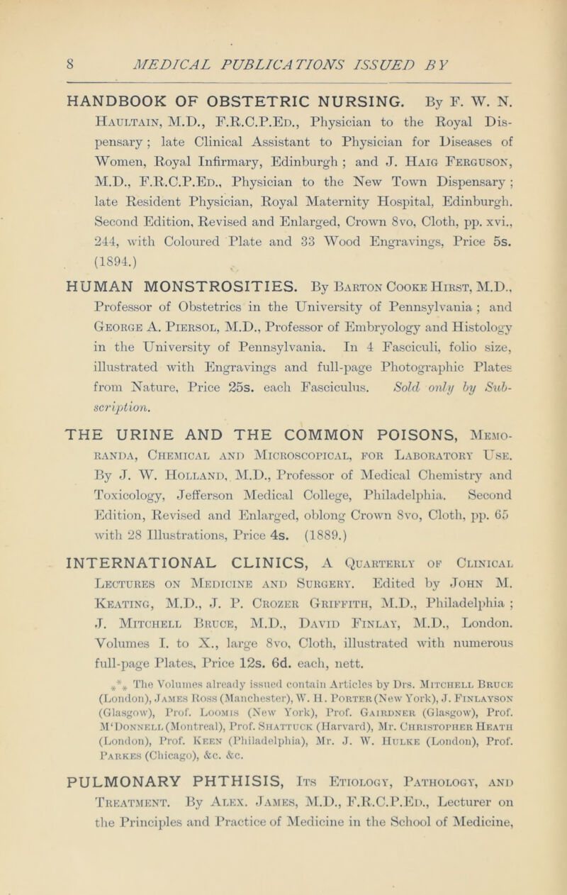 HANDBOOK OF OBSTETRIC NURSING. By F. W. N. Haultain, M.D., F.R.C.P.Ed., Physician to the Royal Dis- pensary ; late Clinical Assistant to Physician for Diseases of Women, Royal Infirmary, Edinburgh ; and J. Haig Ferguson, M.D., F.R.C.P.Ed., Physician to the New Town Dispensary ; late Resident Physician, Royal Maternity Hospital, Edinburgh. Second Edition, Revised and Enlarged, Crown 8vo, Cloth, pp. xvi., 244, with Coloured Plate and 33 Wood Engravings, Price 5s. (1S94.) HUMAN MONSTROSITIES. By Barton Cooke Hirst, M.D., Professor of Obstetrics in the University of Pennsylvania ; and George A. Piersol, M.D., Professor of Embryology and Histology in the University of Pennsylvania. In 4 Fasciculi, folio size, illustrated with Engravings and full-page Photographic Plates from Nature, Price 25s. each Fasciculus. Sold only by Sub- scription. THE URINE AND THE COMMON POISONS, Memo- randa, Chemical and Microscopical, for Laboratory Use. By -T. W. Holland, M.D., Professor of Medical Chemistry and Toxicology, Jefferson Medical College, Philadelphia. Second Edition, Revised and Enlarged, oblong Crown 8vo, Cloth, pp. 65 with 28 Illustrations, Price 4s. (1889.) INTERNATIONAL CLINICS, A Quarterly of Clinical Lectures on Medicine and Surgery. Edited by John M. Keating, M.D., J. P. Crozer Griffith, M.D., Philadelphia ; J. Mitchell Bruce, M.D., David Finlay, M.D., London. Volumes I. to X., large 8vo, Cloth, illustrated with numerous full-page Plates, Price 12s. 6d. each, nett. *** The Volumes already issued contain Articles by Drs. Mitchell Bruce (London), James Ross (Manchester), W. H. Porter(Ncw York), J. Finlayson (Glasgow), Prof. Loomis (New York), Prof. Gairdner (Glasgow), Prof. M'Donnell (Montreal), Prof. Shattuck (Harvard), Mr. Christopher Heath (London), Prof. Keen (Philadelphia), Mr. J. W. IIulke (London), Prof. Parkes (Chicago), &c. &c. PULMONARY PHTHISIS, Its Etiology, Pathology, and Treatment. By Alex. James, M.D., F.R.C.P.Ed., Lecturer on the Principles and Practice of Medicine in the School of Medicine,