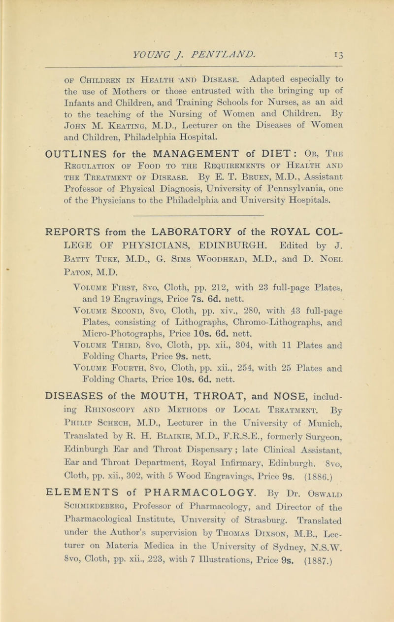 of Children in Health -and Disease. Adapted especially to the use of Mothers or those entrusted with the bringing up of Infants and Children, and Training Schools for Nurses, as an aid to the teaching of the Nursing of Women and Children. By John M. Keating, M.D., Lecturer on the Diseases of Women and Children, Philadelphia Hospital. OUTLINES for the MANAGEMENT of DIET: Or, The Regulation of Food to the Requirements of Health and the Treatment of Disease. By E. T. Bruen, M.D., Assistant Professor of Physical Diagnosis, University of Pennsylvania, one of the Physicians to the Philadelphia and University Hospitals. REPORTS from the LABORATORY of the ROYAL COL- LEGE OF PHYSICIANS, EDINBURGH. Edited by J. Batty Tuke, M.D., G. Sims Woodhead, M.D., and D. Noel Paton, M.D. Volume First, 8vo, Cloth, pp. 212, with 23 full-page Plates, and 19 Engravings, Price 7s. 6d. nett. Volume Second, 8vo, Cloth, pp. xiv., 280, with 43 full-page Plates, consisting of Lithographs, Chromo-Lithographs, and Micro-Photographs, Price 10s. 6d. nett. Volume Third, 8vo, Cloth, pp. xii., 304, with 11 Plates and Folding Charts, Price 9s. nett. Volume Fourth, 8vo, Cloth, pp. xii., 254, with 25 Plates and Folding Charts, Price 10s. 6d. nett. DISEASES of the MOUTH, THROAT, and NOSE, includ- ing Rhinoscopy and Methods of Local Treatment. By Philip Schech, M.D., Lecturer in the University of Munich, Translated by R. H. Blaikie, M.D., F.R.S.E., formerly Surgeon, Edinburgh Ear and Throat Dispensary ; late Clinical Assistant, Ear and Throat Department, Royal Infirmary, Edinburgh. 8vo, Cloth, pp. xii., 302, with 5 Wood Engravings, Price 9s. (1886.) ELEMENTS of PHARMACOLOGY. By Dr. Oswald Schmiedeberg, Professor of Pharmacology, and Director of the Pharmacological Institute, University of Strasburg. Translated under the Author’s supervision by Thomas Dixson, M.B., Lec- turer on Materia Medica in the University of Sydney, N.S.W. 8vo, Cloth, pp. xii., .223, with 7 Illustrations, Price 9s. (1887.)