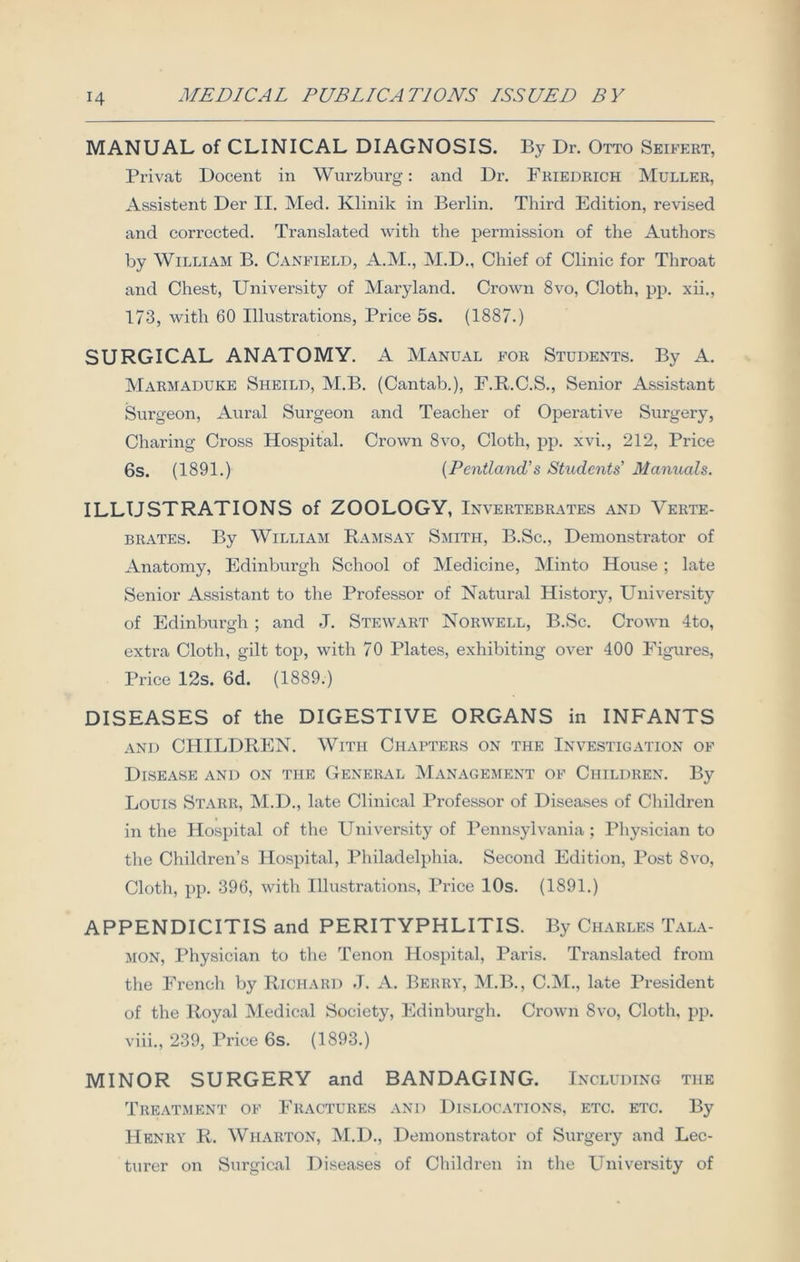 MANUAL of CLINICAL DIAGNOSIS. By Dr. Otto Seifert, Privat Docent in Wurzburg: and Dr. Briedrich Muller, Assistent Der II. Med. Klinik in Berlin. Third Edition, revised and corrected. Translated with the permission of the Authors by William B. Canfield, A.M., M.D., Chief of Clinic for Throat and Chest, University of Maryland. Crown 8vo, Cloth, pp. xii., 173, with 60 Illustrations, Price 5s. (1887.) SURGICAL ANATOMY. A Manual for Students. By A. Marmaduke Sheild, M.B. (Cantab.), F.R.C.S., Senior Assistant Surgeon, Aural Surgeon and Teacher of Operative Surgery, Charing Cross Hospital. Crown 8vo, Cloth, pp. xvi., 212, Price 6s. (1891.) (Pentland’s Students’ Manuals. ILLUSTRATIONS of ZOOLOGY, Invertebrates and Verte- brates. By William Ramsay Smith, B.Sc., Demonstrator of Anatomy, Edinburgh School of Medicine, Minto House ; late Senior Assistant to the Professor of Natural History, University of Edinburgh ; and J. Stewart Norwell, B.Sc. Crown 4to, extra Cloth, gilt top, with 70 Plates, exhibiting over 400 Figures, Price 12s. 6d. (1889.) DISEASES of the DIGESTIVE ORGANS in INFANTS and CHILDREN. With Chapters on the Investigation of Disease and on the General Management of Children. By Louis Starr, M.D., late Clinical Professor of Diseases of Children in the Hospital of the University of Pennsylvania; Physician to the Children’s Hospital, Philadelphia. Second Edition, Post 8vo, Cloth, pp. 396, with Illustrations, Price 10s. (1891.) APPENDICITIS and PERITYPHLITIS. By Charles Tala- mon, Physician to the Tenon Hospital, Paris. Translated from the French by Richard J. A. Berry, M.B., C.M., late President of the Royal Medical Society, Edinburgh. Crown 8vo, Cloth, pp. viii., 239, Price 6s. (1893.) MINOR SURGERY and BANDAGING. Including the Treatment of Fractures and Dislocations, etc. etc. By Henry R. Wharton, M.D., Demonstrator of Surgery and Lec- turer on Surgical Diseases of Children in the University of