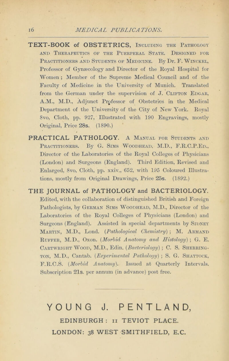 TEXT-BOOK of OBSTETRICS, Including the Pathology and Therapeutics of the Puerperal State. Designed for Practitioners and Students of Medicine. By Dr. F. Winckel, Professor of Gynaecology and Director of the Royal Hospital for Women ; Member of the Supreme Medical Council and of the Faculty of Medicine in the University of Munich. Translated from the German under the supervision of J. Clifton Edgar, A.M., M.D., Adjunct Professor of Obstetrics in the Medical Department of the Uni versity of the City of New York. Royal Svo, Cloth, pp. 927, Illustrated with 190 Engravings, mostl}' Original, Price 28s. (1890.) PRACTICAL PATHOLOGY. A Manual for Students and Practitioners. By G. Sims Woodhead. M.D., F.R.C.P.Ed., Director of the Laboratories of the Royal Colleges of Physicians (London) and Surgeons (England). Third Edition, Revised and Enlarged, Svo, Cloth, pp. xxiv., 652, with 195 Coloured Illustra- tions, mostly from Original Drawings, Price 25s. (1892.) THE JOURNAL of PATHOLOGY and BACTERIOLOGY. Edited, with the collaboration of distinguished British and Foreign Pathologists, by German Sims Woodhead, M.D., Director of the Laboratories of the Royal Colleges of Physicians (London) and Surgeons (England). Assisted in special departments by Sidney Martin, M.D., Lond. (Pathological Chemistry) ; M. Armand Ruffer, M.D., Oxon. (Morbid Anatomy and Ilistoloyy) ; G. E. Cartwright Wood, M.D., Edin. (Bacteriology) ; C. S. Sherring- ton, M.D., Cantab. (Experimental Pathology) ; S. G. Shattock, F.R.C.S. (Morbid Anatomy). Issued at Quarterly Intervals. Subscription 21s. per annum (in advance) post free. YOUNG J. PENTLAND, EDINBURGH : n TEVIOT PLACE. LONDON: 38 WEST SMITHFIELD, E.C.