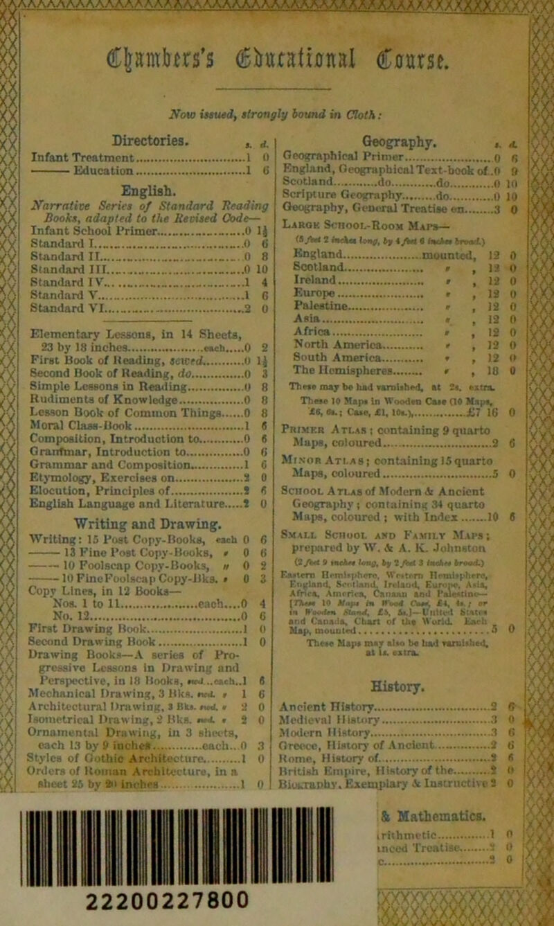 saaaaaaaaaaaaaaaaaaaaaaaaaaaaaaaaaaaaaaaaaxxaaaaXXX CJarotes’s (5iufatwnal Course. Now issued, strongly bound in Cloth : Birectories. a. Infant Treatment 1 0 ■ ■ Education 1 C English. Narrative Series of Standard Heading Books, adapted to the Revised Code— Infant School Primer...Ij Standard I ........... —.0 <i Standard II 0 8 Standard III ,„..0 10 Standardly „ ...1 4 Standard V I G Standard VI.. 2 0 Elementary Lessons, in 14 Sheets, 23 by 18 inches awh 0 2 First Book of Heading, sewed. 0 11 Second Book of Reading, do 0 3 Simple Lessons in Reading 0 8 Rudiments of Knowledge 0 Lesson Book of Common Things 0 Moral Class-Book 1 Composition, Introduction to ...0 Granfmar, Introduction to 0 Grammar and Composition 1 Etymology, Exercises on 2 0 Elocution, Principles of 2 8 English Language and Literature i 0 Writing and Drawing. Writing: 15 Post Copy-Books, each 0 6 13 Fine Post Copy-Books, » 0 6 10 Foolscap Copy-Books, n 0 2 10 FincFoolscap Copy-Bks. » 0 3 Copy Lines, in 12 Books— Nos. 1 to 11 cach....O 4 No. 12 0 G First Drawing Book 1 0 Second Drawing Book i 0 Drawing Books— A series of Pro- gressive Lessons in Drawing and Perspective, in 18 Books, mca ..cacti..I 8 Mechanical Drawing, 3 lilts, ncs. ,16 Architectural Drawing, 3 Bk». » 2 0 Isometrical Drawing, 2 Bks. ,20 Ornamental Drawing, in 3 sheets, each 13 by 9 inches each . O 3 Styles of Gothic Architecture 1 0 Orders of Homan Architecture, in a sheet 25 by 2>t inches . 1 0 22200227800 Geography. Geographical Primer o England, Geographical Text book of .0 Scotland do do 0 Scripture Geography do 0 Geography, General Treatise on 3 Largk Scnoot.-R.ooM Maps— (S/bet 2 inckea long, by i/bti 0 tncha brood.) Scotland » 1*2 Ireland . 12 Europe , 12 Palestine , 12 Asia , 12 Africa . 12 North America , 12 South America , 12 The Hemispheres , 18 These may bo had Tarnlthed, at 2s. extra. Thwe 10 Map* in Wooden Ca»* (10 Map*, £6, 6a.; Ca*e, £1, 10a.), £7 16 Primkr Atlas : containing 9 quarto Maps, coloured 2 Minor Atlas ; containing 15quarto Maps, coloured 5 School Atlas of Modern Ancient Geography $ containing 34 quarto Maps, coloured ; with Index 10 Small School and Family Maps ; prepared by W. & A. K. Jolmston (2/k* o *nch* long, by 2/fcrf 3 inche, broad.) Eastern H«ml«phero, Wntr-rn Hctnifpherc, England. 8oothuuL Ireland, Euroi* t u^land, tkotland. Ireland, Eurom*. Amu, Africa, America, Canaan and PaJentinc*— { Three 10 Map* in Wood Co**, £4, 4t.; or in H'ootUn Stand, £b, SsJ—-United State* and Canada, Chart of tha World. Each Map, mounted 5 These Map* may al»o be had Tarnished, ail a. i ' . extra. History. Ancient History..... 2 Medieval History 3 Modern History 3 Greece, History of Ancient 2 Home, History of. 2 British Empire, History of the 2 BiokTanhy. Exemplary .V Instructive 2 & Mathematics. irithmetic 1 inced Treatise. 2 3 <mm 00