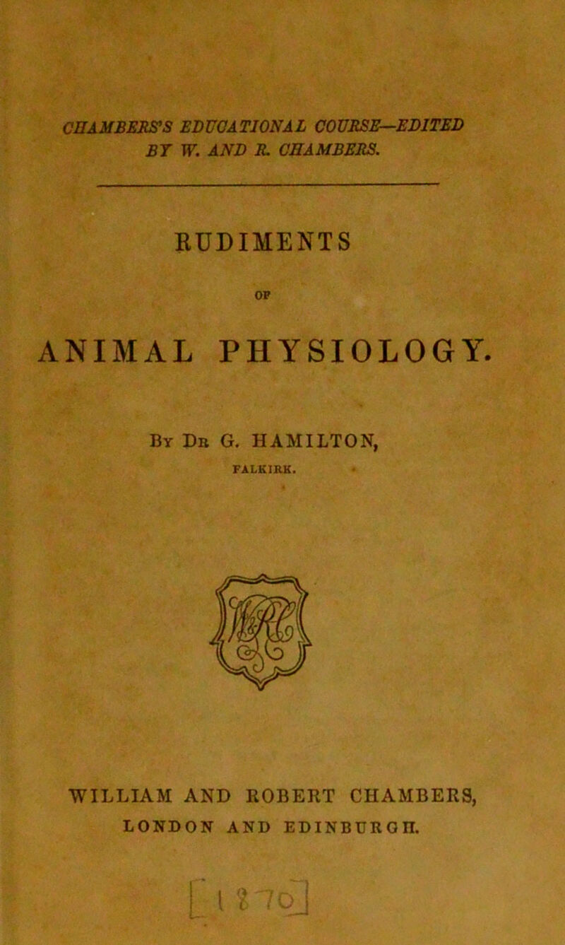 CHAMBERS'S EDUCATIONAL COURSE—EDITED BT W. AND R. CHAMBERS. RUDIMENTS OF ANIMAL PHYSIOLOGY. By Dit G. HAMILTON, FALKIRK. WILLIAM AND ROBERT CHAMBERS, LONDON AND EDINBURG II.