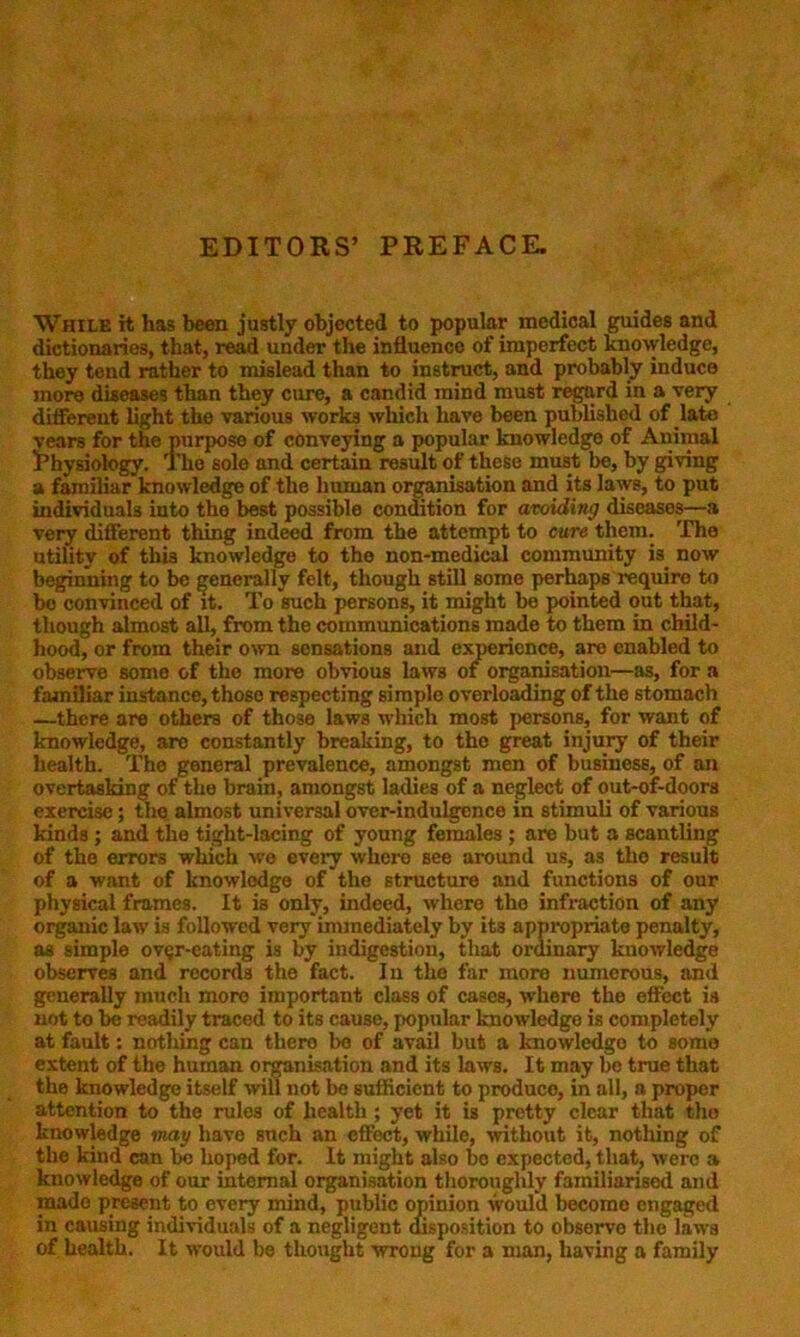 EDITORS’ PREFACE. While it has been justly objected to popular medical guides and dictionaries, that, read under the influence of imperfect knowledge, they tend rather to mislead than to instruct, and probably induce more diseases than they cure, a candid mind must regard in a very different light the various works which have been published of late vears for the purpose of conveying a popular knowledge of Animal Physiology. The sole and certain result of these must be, by giving a familiar knowledge of the human organisation and its laws, to put individuals into the best possible condition for avoiding diseases—a very different thing indeed from the attempt to cure them. The utility of this knowledge to the non-medical community is now beginning to be generally felt, though still some perhaps require to bo convinced of it. To such persons, it might be pointed out that, though almost all, from the communications made to them in child- hood, or from their own sensations and experience, are enabled to observe some of the more obvious laws of organisation—as, for a familiar instance, those respecting simple overloading of the stomach —there are others of those laws which most persons, for want of knowledge, are constantly breaking, to the great injury of their health. The general prevalence, amongst men of business, of an overtasking of the brain, amongst ladies of a neglect of out-of-doors exercise; the almost universal over-indulgence in stimuli of various kinds ; and the tight-lacing of young females ; are but a scantling of the errors which we every where see around us, as the result of a want of knowledge of the structure and functions of our physical frames. It ia only, indeed, where the infraction of any organic law is followed very immediately by its appropriate penalty, as simple ovgr-cating is by indigestion, that ordinary knowledge observes and records the fact. In the far more numerous, and generally much moro important class of cases, where the effect is not to be readily traced to its cause, popular knowledge is completely at fault: nothing can thero be of avail but a knowledgo to some extent of the human organisation and its laws. It may be true that the knowledge itself will not be sufficient to produco, in all, a proper attention to the rules of health ; yet it is pretty clear that the knowledge may have such an effect, while, without it, nothing of the kind can be hoped for. It might also be expected, that, were a knowledge of our internal organisation thoroughly familiarised and made present to every mind, public opinion would becomo engaged in causing individuals of a negligent disposition to observe the laws of health. It would be thought wrong for a man, having a family