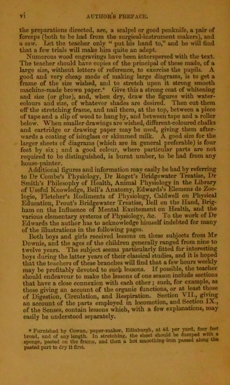 the preparations directed, are, a scalpel or good penknife, a pair of forceps (both to be had from the surgical-instriunent makers), and a saw. Let the teacher only “ put his hand to,” and he will find that a few trials will make him quite an adept. Numerous wood engravings have been interspersed with the text. The teacher should have copies of the principal of these made, of a large size, without letters of reference, to exercise the pupils. A good and very cheap mode of making large diagrams, is to get a frame of the size wished, and to stretch upon it strong smooth machine-made brown paper.* Give this a strong coat of whitening and size (or glue), and, when dry, draw the figures with water- colours and size, of whatever shades are desired. Then cut them off the stretching frame, and nail them, at the top, between a piece of tape and a slip of wood to hang by, and between tape and a roller below. When smaller drawings are wished, different-coloured chalks and cartridge or drawing paper may be used, giving them after- wards a coating of isinglass or skimmed milk. A good size for the larger sheets of diagrams (which are in general preferable) is four feet by six ; and a good colour, where particular parts are not required to bo distinguished, is burnt umber, to be had from any house-painter. Additional figures and information may easily be had by referring to Dr C'ombe’s Physiology, Dr Roget’s Bridgewater Treatise, Dr Smith’s Philosophy of Health, Animal Physiology in the Library of Useful Knowledge, Bell’s Anatomy, Edwards’sElemens de Zoo- logie, Fletcher’s Rudiments of Physiology, Caldwell on Physical Education, Prout’s Bridgewater Treatise, Bell on the Hand, Brig- ham on the Infiuenco of Mental Excitement on Health, and the various elemontary systems of Physiology, &c. To the work of Dr Edwards the author has to acknowledge lutuself indebted for many of the illustrations in the following pages. Both boys and girls received lessons on these subjects from Mr Downie, and the ages of the children generally ranged from nine to twelve years. The subject seems particularly fitted for interesting boys during the latter years of their classical studies, and it is hoped that the teachers of these branches will find that a few hours weekly may be profitably devoted to such lessons. If possible, the teacher should endeavour to make the lessons of one season include sections that have a close connexion with each other; such, for example, as those giving an account of the organic functions, or at least those of Digestion, Circulation, and Respiration. Section VII., giving an account of the parts employed in locomotion, and Section IX., of the Senses, contain lessons which, with a few explanations, may easily be understood separately. * Furnished by Cowan, paper-maker, Edinburgh, at 4d. per yard, four feet brood, and of any length. In stretching, the sheet should be damped with a sponge, pasted on the frame, and then a hot smoothing-iron passed along the pasted purt to dry it first.