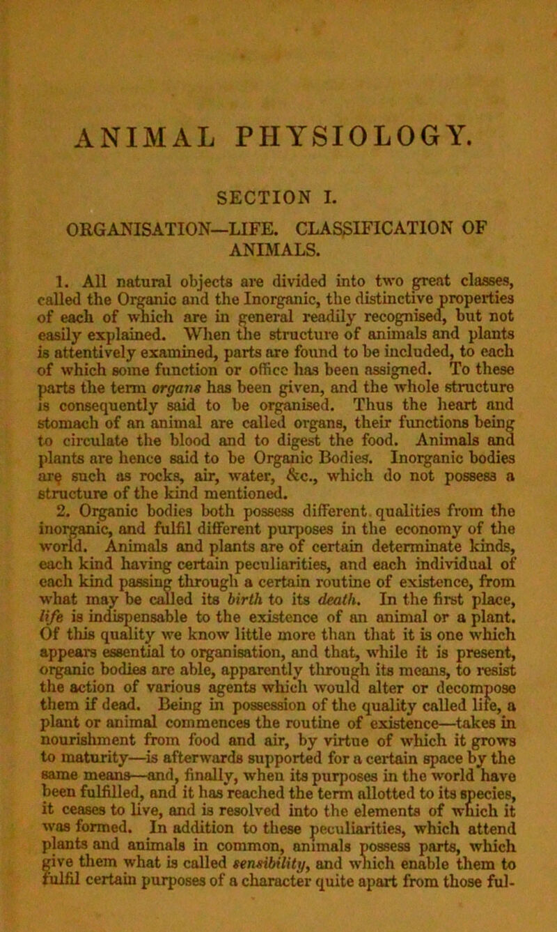 ANIMAL PHYSIOLOGY. SECTION I. ORGANISATION—LIFE. CLASSIFICATION OF ANIMALS. 1. All natural objects are divided into two great classes, called the Organic and the Inorganic, the distinctive properties of each of which are in general readily recognised, but not easily explained. When the structure of animals and plants is attentively examined, parts are found to be included, to each of which some function or office has been assigned. To these parts the term organs has been given, and the whole structure is consequently said to be organised. Thus the heart and stomach of an animal are called organs, their functions being to circulate the blood and to digest the food. Animals and plants are hence said to be Organic Bodies. Inorganic bodies are such as rocks, air, water, &c., which do not possess a structure of the kind mentioned. 2. Organic bodies both possess different, qualities from the inorganic, and fulfil different purposes in the economy of the world. Animals and plants are of certain determinate kinds, each kind having certain peculiarities, and each individual of each kind passing through a certain routine of existence, from what may be called its birth to its death. In the first place, life is indispensable to the existence of an animal or a plant. Of this quality we know little more than that it is one which appeal’s essential to organisation, and that, while it is present, organic bodies arc able, apparently through its means, to resist the action of various agents which would alter or decompose them if dead. Being in possession of the quality called lite, a plant or animal commences the routine of existence—takes in nourishment from food and air, by virtue of which it grows to maturity—is afterwards supported for a certain space by the same means—and, finally, when its purposes in the world have been fulfilled, and it has reached the term allotted to its species, it ceases to live, and is resolved into the elements of which it was formed. In addition to these peculiarities, which attend plants and animals in common, animals possess parts, which give them what is called sensibility, and which enable them to fulfil certain purposes of a character quite apart from those ful-