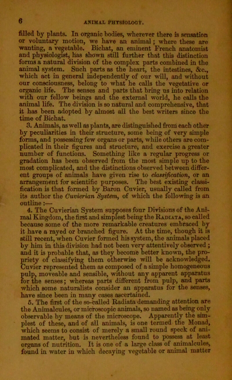filled by plants. In organic bodies, wherever there is sensation or voluntary motion, we have an animal; where these are wanting, a vegetable. Bichat, an eminent French anatomist and physiologist, has shown still further that this distinction forms a natural division of the complex parts combined in the animal system. Such parts as the heart, the intestines, &c., which act in general independently of our will, and without our consciousness, belong to what he calls the vegetative or organic life. The senses and parts that bring us into relation with our fellow beings and the external world, he calls the animal life. The division is so natural and comprehensive, that it has been adopted by almost all the best writers since the time of Bichat. 3. Animals, as well as plants, are distinguished from each other by peculiarities in their structure, some being of very simple forms, and possessing few organs or parts, while others are com- plicated in their figures and structure, and exercise a greater number of functions. Something like a regular progress or gradation has been observed from the most simple up to the most complicated, and the distinctions observed between differ- ent groups of animals have given rise to classification, or an arrangement for scientific purposes. The best existing classi- fication is that formed by Baron Cuvier, usually called from its author the Cuvierian System, of which the following is an outline:— 4. The Cuvierian System supposes four Divisions of the Ani- mal Kingdom, the first and simplest being the Radiata, so called because some of the more remarkable creatures embraced by it have a rayed or branched figure. At the time, though it is still recent, when Cuvier formed his system, the animals placed by him in this division had not been very attentively observed ; and it is probable that, as they become better known, the pro- priety of classifying them otherwise will be acknowledged. Cuvier represented them as composed of a simple homogeneous pulp, moveable and sensible, without any apparent apparatus for the senses; whereas parts different from pulp, and parts which some naturalists consider an apparatus for the senses, have since been in many cases ascertained. 6. The first of the so-called Radiata demanding attention are the Animalcules, or microscopic animals, so named as being only observable by means of the microscope. Apparently the sim- plest of these, and of all animals, is one termed the Monad, which seems to consist of merely a small round speck of ani- mated matter, but is nevertheless found to possess at least organs of nutrition. It is one of a large class of animalcules, found in water in which decaying vegetable or animal matter
