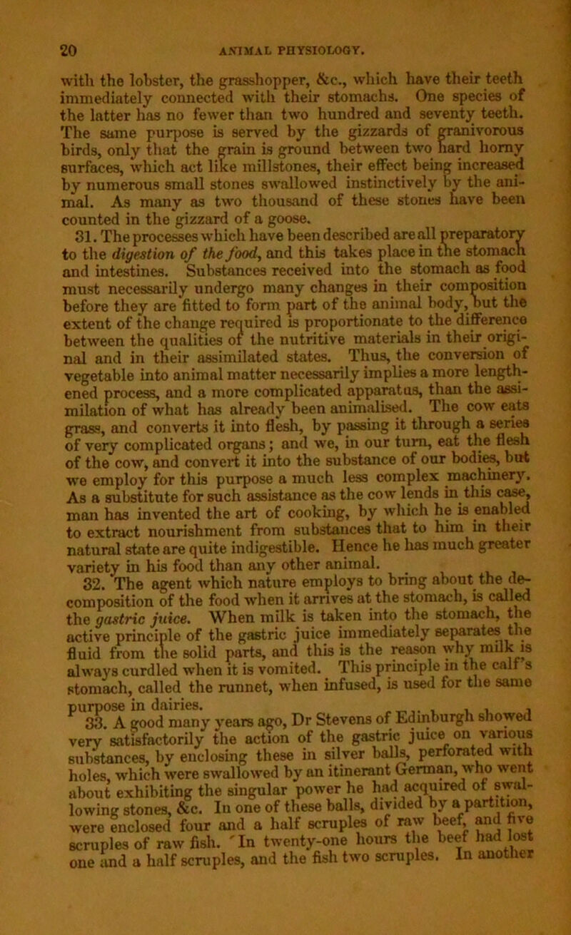 with the lobster, the grasshopper, &e., which have their teeth immediately connected with their stomachs. One species of the latter has no fewer than two hundred and seventy teeth. The same purpose is served by the gizzards of granivorous birds, only that the grain is ground between two hard horny surfaces, which act like millstones, their effect being increased by numerous small stones swallowed instinctively by the ani- mal. As many as two thousand of these stones have been counted in the gizzard of a goose. 31. The processes which have been described are all preparatory to the digestion of the food, and this takes place in the stomach and intestines. Substances received into the stomach as food must necessarily undergo many changes in their composition before they are fitted to form part of the animal body, but the extent of the change required is proportionate to the difference between the qualities of the nutritive materials in their origi- nal and in their assimilated states. Thus, the conversion of vegetable into animal matter necessarily implies a more length- ened process, and a more complicated apparatus, than the assi- milation of what has already been animalised. The cow eats grass, and converts it into flesh, by passing it through a series of very complicated organs; and we, in our turn, eat the flesh of the cow, and convert it into the substance of our bodies, but we employ for this purpose a much less complex machinery. As a substitute for such assistance as the cow lends in this case, man has invented the art of cooking, by which he is enabled to extract nourishment from substances that to him in their natural state are quite indigestible. Hence he has much greater variety in his food than any other animal. 32. The agent which nature employs to bring about the de- composition of the food when it arrives at the stomach, is called the gastric juice. When milk is taken into the stomach, the active principle of the gastric juice immediately separates the fluid from the solid parts, and this is the reason why milk is always curdled when it is vomited. This principle in the call s stomach, called the runnet, when infused, is used for the same purpose in dairies. , , , , 33. A good many years ago, Dr Stevens of Edinburgh showed very satisfactorily the action of the gastric juice on various substances, by enclosing these in silver balls, perforated with holes, which were swallowed by an itinerant German, who went about exhibiting the singular power he had acquired of swal- lowing stones, &c. In one of these balls, divided by a partition, were enclosed four and a half scruples of raw beef and five scruples of raw fish. 'In twenty-one hours the beef had lost one and a half scruples, aud the fish two scruples. In another