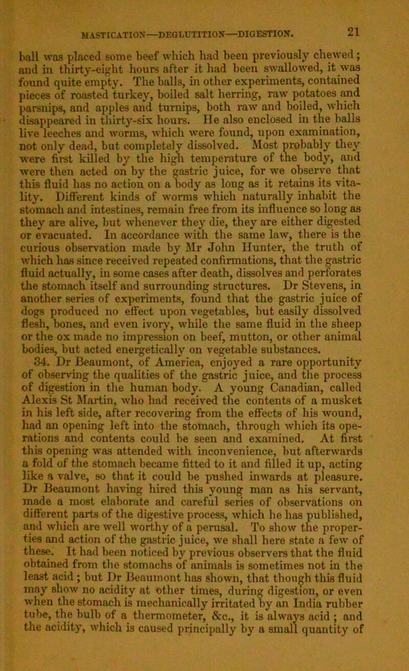 ball was placed some beef which had been previously chewed; and in thirty-eight hours after it had been swallowed, it was found quite empty. The balls, in other experiments, contained pieces of roasted turkey, boiled salt herring, raw potatoes and parsnips, and apples and turnips, both raw and boiled, which disappeared in thirty-six hours. He also enclosed in the balls live leeches and worms, which were found, upon examination, not only dead, but completely dissolved. Most probably they were first killed by the high temperature of the body, and were then acted on by the gastric juice, for we observe that this fluid has no action on a body as long as it retains its vita- lity. Different kinds of worms which naturally inhabit the stomach and intestines, remain free from its influence so long as they are alive, but whenever they die, they are either digested or evacuated. In accordance with the same law, there is the curious observation made by Mr John Hunter, the truth of which has since received repeated confirmations, that the gastric fluid actually, in some cases after death, dissolves and perforates the stomach itself and surrounding structures. Dr Stevens, in another series of experiments, found that the gastric juice of dogs produced no effect upon vegetables, but easily dissolved flesh, bones, and even ivory, while the same fluid in the sheep or the ox made no impression on beef, mutton, or other animal bodies, but acted energetically on vegetable substances. 34. Dr Beaumont, of America, enjoyed a rare opportunity of observing the qualities of the gastric juice, and the process of digestion in the human body. A young Canadian, called Alexis St Martin, who had received the contents of a musket in his left side, after recovering from the effects of his wound, had an opening left into the stomach, through which its ope- rations and contents could be seen and examined. At first this opening was attended with inconvenience, but afterwards a fold of the stomach became fitted to it and filled it up, acting like a valve, so that it could be pushed inwards at pleasure. Dr Beaumont having hired this young man as his servant, made a most elaborate and careful series of observations on different parts of the digestive process, which he has published, and which are well worthy of a perusal. To show the proper- ties and action of the gastric juice, we shall here state a few of these. It had been noticed by previous observers that the fluid obtained from the stomachs of animals is sometimes not in the least acid ; but Dr Beaumont has shown, that though this fluid may show no acidity at other times, during digestion, or even when the stomach is mechanically irritated by an India rubber tube, the bulb of a thermometer, &c., it is always acid ; and the acidity, which is caused principally by a small quantity of