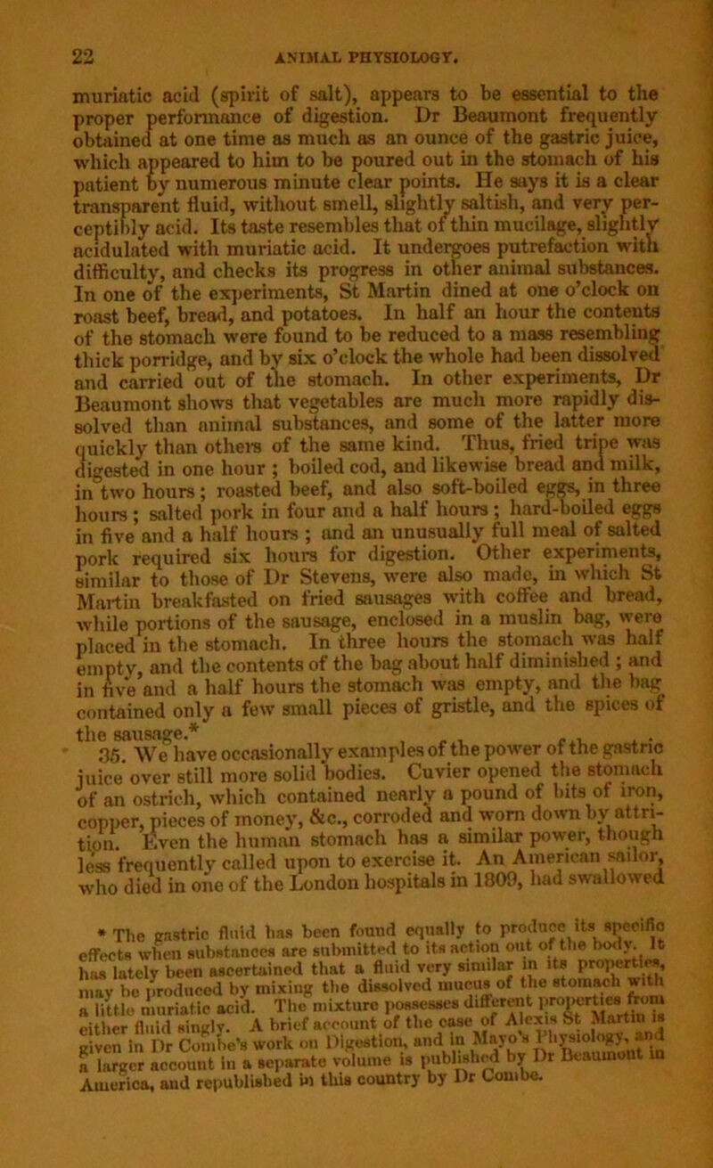 muriatic acid (spirit of salt), appears to be essential to the proper performance of digestion. Dr Beaumont frequently obtained at one time as much as an ounce of the gastric juice, which appeared to him to be poured out in the stomach of his patient by numerous minute clear points. He says it is a clear transparent fluid, without smell, slightly saltish, and very per- ceptibly acid. Its taste resembles that of thin mucilage, slightly acidulated with muriatic acid. It undergoes putrefaction with difficulty, and checks its progress in other animal substances. In one of the experiments, St Martin dined at one o’clock on roast beef, bread, and potatoes. In half an hour the contents of the stomach were found to be reduced to a mass resembling thick porridge, and by six o’clock the whole had been dissolved and carried out of the stomach. In other experiments, Dr Beaumont shows that vegetables are much more rapidly dis- solved than animal substances, and some of the latter more quickly than others of the same kind. Thus, fried tripe was digested in one hour ; boiled cod, aud likewise bread and milk, in two hours ; roasted beef, and also soft-boiled eggs, in three hours ; salted pork in four and a half hours; hard-boiled eggs in five and a half hours ; and an unusually full meal of salted pork required six hours tor digestion. Other experiments, similar to those of Dr Stevens, were also made, in which St Martin breakfasted on fried sausages with coffee and bread, while portions of the sausage, enclosed in a muslin bag, were placed in the stomach. In three hours the stomach was half empty, and the contents of the bag about half diminished ; and in five and a half hours the stomach was empty, and the bag contained only a few small pieces of gristle, and the spices of 35 We have occasionally examples of the power of the gastric juice over still more solid bodies. Cuvier opened the stomach of an ostrich, which contained nearly a pound of bits of iron, copper, pieces of money, &c., corroded and worn down by attri- tion. Even the human stomach has a similar power, though less frequently called upon to exercise it. An American sailor, who died in one of the London hospitals in 1809, had swallowed * The gastric fluid lias been found equally to produce its specific effects when substances are submitted to its action out of the body. It has lately been ascertained that a fluid very similar in its properties mav lie produced by mixing the dissolved mucus of the stomach with a little muriatic acid. The mixture possesses different either fluid singlv. A brief account of the case of Alexis St Martin is given in Dr Combo's work on Digestion, and in Mayo s lhysiology,.and a larger account in a separate volume is published hy Dr Beaumont in America, and republished hi this country by Dr Com be.