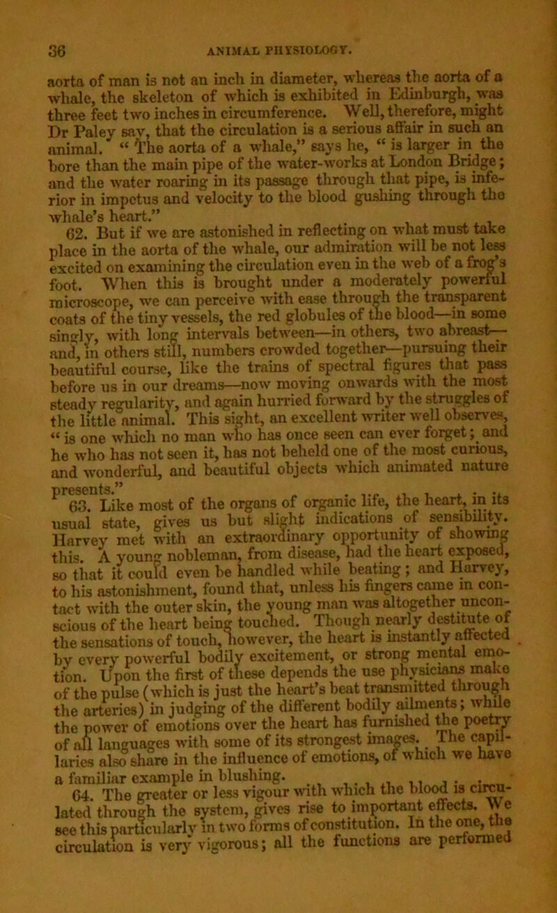 aorta of man is not an inch in diameter, whereas the aorta of a whale, the skeleton of which is exhibited^ in Edinburgh, was three feet two inches in circumference. Well, therefore, might Dr Paley sav, that the circulation is a serious affair in such an animal. “ I’he aorta of a whale,” says he, “ is larger in the bore than the main pipe of the water-works at London Bridge; and the water roaring in its passage through that pipe, is infe- rior in impetus and velocity to the blood gushing through the whale’s heart.” 62. But if we are astonished in reflecting on what must take place in the aorta of the whale, our admiration will be not less excited on examining the circulation even in the web of a frog s foot. When this is brought under a moderately powerful microscope, we can perceive with ease through the transparent coats of the tiny vessels, the red globules of the blood—in some singly, with long intervals between—in others, two abreast— and, m others still, numbers crowded together—pursuing their beautiful course, like the trains of spectral figures that pass before us in our dreams—now moving onwards with the most steady regularity, and again hurried forward by the struggles of the little animal. This sight, an excellent writer well observes, “ is one which no man who has once seen can ever forget; and he who has not seen it, has not beheld one of the most curious, and wonderful, and beautiful objects which animated nature P 63. Like most of the organs of organic life, the heart, in its usual state, gives us but slight indications of sensibility. Harvey met with an extraordinary opportunity of showing this. A young noblcmfui, from disease, had the heart exposed, so that it could even be handled while beating ; and Harvey, to his astonishment, found that, unless his fingers came m con- tact with the outer skin, the young man was altogether uncon- scious of the heart being touched. Though nearly destitute ot the sensations of touch, however, the heart is instantly affected bv every powerful bodily excitement, or strong mental emo- tion. Upon the first of these depends the use physicians make of the pulse (which is just the heart’s beat transmitted through the arteries) in judging of the different bodily ailments; while the power of emotions over the heart has furnished the poetry of aU languages with some of its strongest images. I he capil- laries also share in the influence of emotions, ot which we have a familiar example in blushing. . 64. The greater or less vigour with which the blood is circu- lated through the system, gives rise to important effects. We see this particularly m two forms of constitution. In the one, the circulation is very vigorous; all the functions are performe