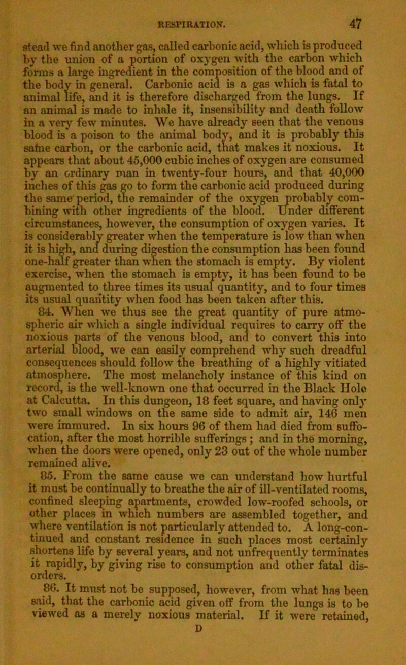 stearl we find another gas, called carbonic acid, which is produced by the union of a portion of oxygen with the carbon which forms a large ingredient in the composition of the blood and of the body in general. Carbonic acid is a gas which is fatal to animal life, and it is therefore discharged from the lungs. If an animal is made to inhnle it, insensibility and death follow in a very few minutes. We have already seen that the venous blood is a poison to the animal body, and it is probably this safne carbon, or the carbonic acid, that makes it noxious. It appears that about 45,000 cubic inches of oxygen are consumed by an ordinary man in twenty-four hours, and that 40,000 inches of this gas go to form the carbonic acid produced during the same period, the remainder of the oxygen probably com- bining with other ingredients of the blood. Under different circumstances, however, the consumption of oxygen varies. It is considerably greater when the temperature is low than when it is high, and during digestion the consumption has been found one-half greater than when the stomach is empty. By violent exercise, when the stomach is empty, it has been found to be augmented to three times its usual quantity, and to four times its usual quantity when food has been taken after this. 84. When we thus see the great quantity of pure atmo- spheric air which a single individual requires to carry off the noxious parts of the venous blood, and to convert this into arterial blood, we can easily comprehend why such dreadful consequences should follow the breathing of a highly vitiated atmosphere. The most melancholy instance of this kind on record, is the well-known one that occurred in the Black Hole at Calcutta. In this dungeon, 18 feet square, and having onlj* two small windows on the same side to admit air, 146 men were immured. In six hours 96 of them had died from suffo- cation, after the most horrible sufferings ; and in the morning, when the doors were opened, only 23 out of the whole number remained alive. 85. From the same cause we can understand how hurtful it must be continually to breathe the air of ill-ventilated rooms, confined sleeping apartments, crowded low-roofed schools, or other places in which numbers are assembled together, and where ventilation is not particularly attended to. A long-con- tinued and constant residence in such places most certainly shortens life by several years, and not unfrequently terminates it rapidly, by giving rise to consumption and other fatal dis- orders. 86. It must not be supposed, however, from what has been said, that the carbonic acid given off from the lungs is to be viewed as a merely noxious material. If it were retained, D