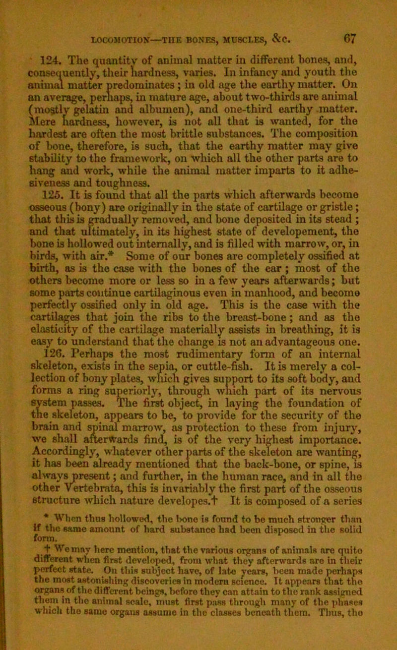 324. The quantity of animal matter in different bones, and, consequently, their hardness, varies. In infancy and youth the animal matter predominates; in old age the earthy matter. On an average, perhaps, in mature age, about two-thirds are animal (mostly gelatin and albumen), and one-third earthy matter. Mere hardness, however, is not all that is wanted, for the hardest are often the most brittle substances. The composition of bone, therefore, is such, that the earthy matter may give stability to the framework, on which all the other parts are to hang and work, while the animal matter imparts to it adhe- siveness and toughness. 125. It is found that all the parts which afterwards become osseous (bony) are originally in the state of cartilage or gristle; that this is gradually removed, and bone deposited in its stead ; and that ultimately, in its highest state of developement, the bone is hollowed out internally, and is filled with marrow, or, in birds, with air.* Some of our bones are completely ossified at birth, as is the case with the bones of the ear ; most of the others become more or less so in a few years afterwards; but some parts continue cartilaginous even in manhood, and become perfectly ossified only in old age. This is the case with the cartilages that join the ribs to the breast-bone; and as the elasticity of the cartilage materially assists in breathing, it is easy to understand that the change is not an advantageous one. 126. Perhaps the most rudimentary form of an internal skeleton, exists in the sepia, or cuttle-fish. It is merely a col- lection of bony plates, which gives support to its soft body, and forms a ring superiorly, through which part of its nervous system passes. The first object, in laying the foundation of the skeleton, appears to be, to provide for the security of the brain and spinal marrow, as protection to these from injury, we shall afterwards find, is of the very highest importance. Accordingly, whatever other parts of the skeleton are wanting, it has been already mentioned that the back-bone, or spine, is always present; and further, in the human race, and in all the other Vertebrata, this is invariably the first part of the osseous structure which nature developes.t It is composed of a series * When thus hollowed, the Ixme is fonnd to be much stronger than if the same amount of hard substance had been disposed in the solid form. + We may here mention, that the various organs of animals are qnito different when first developed, from what they afterwards aro in their perfect state. On this subject have, of lato years, been made perhaps the most astonishing discoveries in modern science. It appears that the organs of the different beings, before they can attain to the rank assigned tliem in the animal scale, must first pass through many of the phases which the same organs assume in the classes beneath them. Tims, tlio