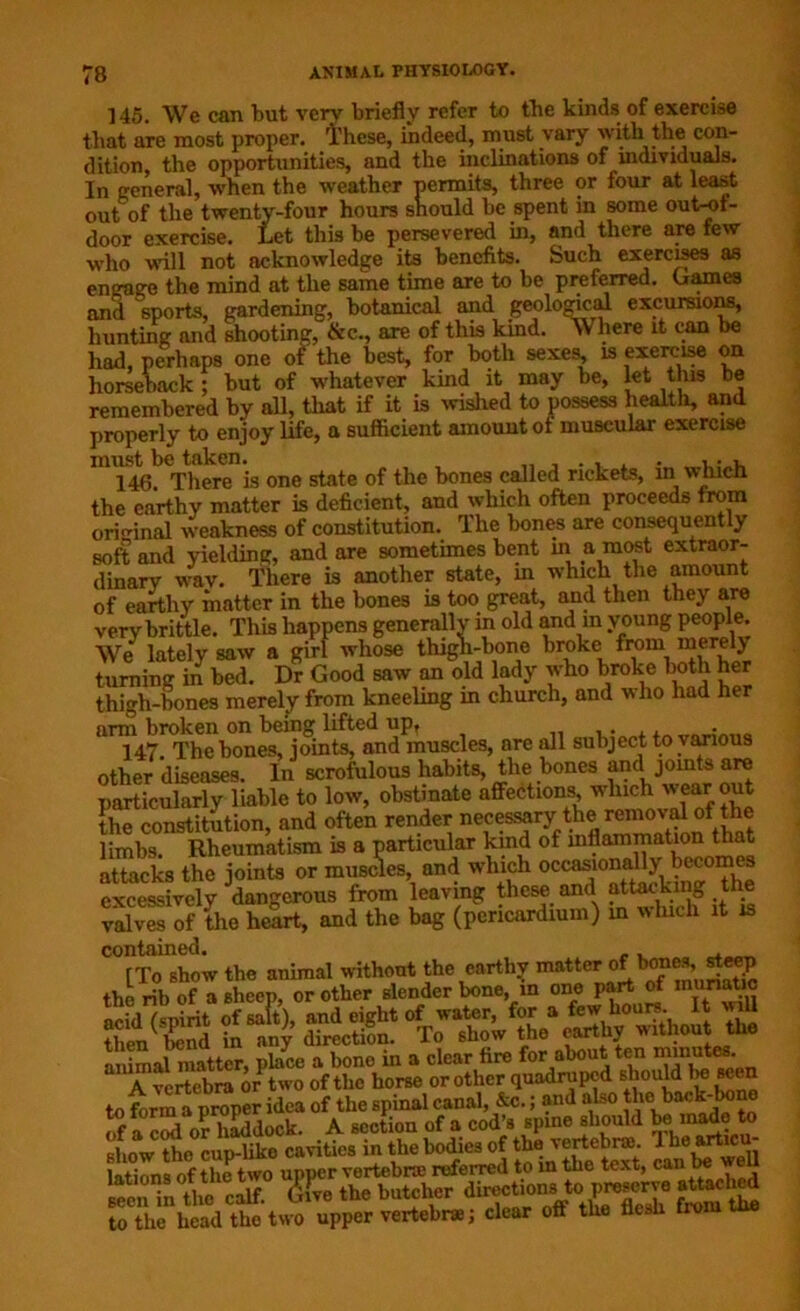 145. We can tut verv briefly refer to the kinds of exercise that are most proper. 1'hese, indeed, must vary witli the con- dition, the opportunities, and the inclinations of individuals. In general, when the weather permits, three or four at least out of the twenty-four hours should be spent in some out-of- door exercise. Let this be persevered in, and there are few who will not acknowledge its benefits. Such exercises as engage the mind at the same time are to be preferred. Games and sports, gardening, botanical and geological excursions, hunting and shooting, &c., are of this kind. Where it can be had, perhaps one of the best, for both sexes, is exercise on horseback ; but of whatever kind it may be, let this be remembered by all, that if it is wished to possess health, and properly to enjoy life, a sufficient amount ot muscular exercise must be taken. , . . . , • , 146 There is one state of the bones called rickets, in which the earthy matter is deficient, and which often proceeds from original weakness of constitution. The bones are consequently soft and yielding, and are sometimes bent in a most extraor- dinary wav. There is another state, in which the amount of earthy matter in the bones is too great, and then they are very brittle. This happens generally in old and in young people. We lately saw a girl whose thigh-bone broke from merely turning in bed. Dr Good saw an old lady who broke both her thigh-bones merely from kneeling in church, and who had her arm broken on being lifted upr . 147. The bones, joints, and muscles, are all subject to various other diseases. In scrofulous habits, the bones and joints are particularly liable to low, obstinate affections which wear out the constitution, and often render “pessary the removal of the limbs. Rheumatism is a particular kind of inflammation that attacks the joints or muscles, and which occasionally becomes excessively dangerous from leaving these and attacking the valves of the heart, and the bag (pericardium) in which it is contained. then(Xnd hiany direction °T™hqW the earthy without^th* a,TfertebmrorPWoe rf or orii^quadrupcd sboS seen to form a proper idea of the spinal canal, &c.; and also thei back-kme of a cod or haddock. A section of a cod’s spineshould bemadoto Khnw tho cup-like cavities in the bodies of the vertebra). 1 he articu latinns of the two upper vertebra) referred to in the text, can be we “ tta elf. <S£. the batcher to the head the two upper vertebra; clear off the flesh trom me