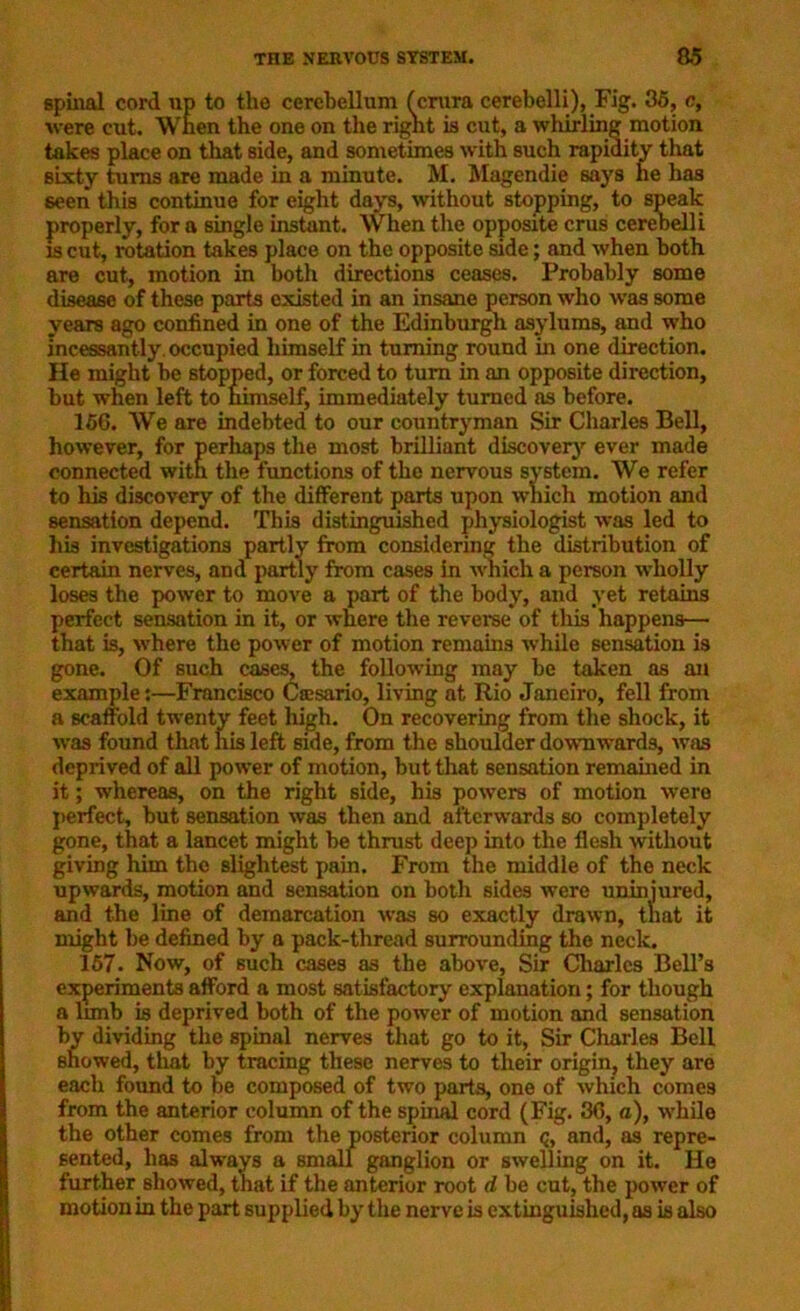 spinal cord up to the cerebellum ferura cerebelli), Fig. 35, c, were cut. When the one on the right is cut, a whirling motion takes place on that side, and sometimes with such rapidity that sixty turns are made in a minute. M. Magendie says he has seen this continue for eight days, without stopping, to speak properly, for a single instant. When the opposite crus cerebelli xs cut, rotation takes place on the opposite side; and when both are cut, motion in both directions ceases. Probably some disease of these parts existed in an insane person who was some years ago confined in one of the Edinburgh asylums, and who Incessantly, occupied himself in turning round in one direction. He might be stopped, or forced to turn in an opposite direction, but when left to himself, immediately turned as before. 156. We are indebted to our countryman Sir Charles Bell, however, for perhaps the most brilliant discovery ever made connected with the functions of the nervous system. We refer to his discovery of the different parts upon which motion and sensation depend. This distinguished physiologist was led to his investigations partly from considering the distribution of certain nerves, and partly from cases in which a person wholly loses the power to move a part of the body, and yet retains perfect sensation in it, or where the reverse of this happens— that is, where the power of motion remains while sensation is gone. Of such cases, the following may be taken as an example:—Francisco Ctesario, living at Rio Janeiro, fell from a scaffold twenty feet high. On recovering from the shock, it was found that his left side, from the shoulder downwards, was deprived of all power of motion, but that sensation remained in it; whereas, on the right side, his powers of motion were perfect, but sensation was then and afterwards so completely gone, that a lancet might be thrust deep into the flesh 'without giving him the slightest pain. From the middle of the neck upwards, motion and sensation on both sides were uninjured, and the line of demarcation was so exactly drawn, that it might be defined by a pack-thread surrounding the neck. 157. Now, of such cases as the above, Sir Charles Bell’s experiments afford a most satisfactory explanation; for though a limb is deprived both of the power of motion and sensation by dividing the spinal nerves that go to it, Sir Charles Bell showed, that by tracing these nerves to their origin, they are each found to be composed of two parts, one of which comes from the anterior column of the spinal cord (Fig. 36, a), while the other comes from the posterior column q, and, as repre- sented, has always a small ganglion or swelling on it. He further showed, that if the anterior root d be cut, the power of motion in the part supplied by the nerve is extinguished, as is also