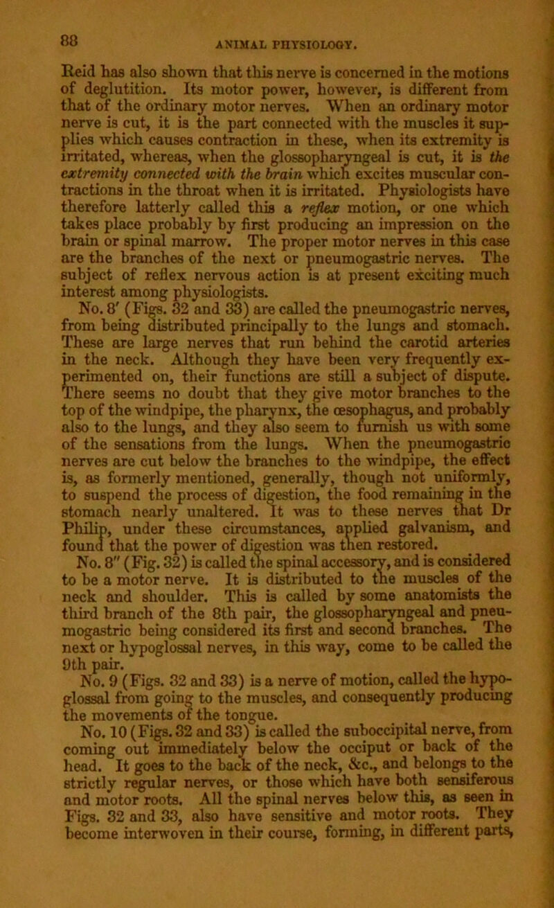 Reid has also shown that this nerve is concerned in the motions of deglutition. Its motor power, however, is different from that of the ordinary motor nerves. When an ordinary motor nerve is cut, it is the part connected with the muscles it sup- plies which causes contraction in these, when its extremity is irritated, whereas, when the glossopharyngeal is cut, it is the extremity connected with the brain which excites muscular con- tractions in the throat when it is irritated. Physiologists have therefore latterly called this a reflex motion, or one •which takes place probably by first producing an impression on the brain or spinal marrow. The proper motor nerves in this case are the branches of the next or pneumogastric nerves. The subject of reflex nervous action is at present exciting much interest among physiologists. No. 8' (Figs. 32 and 33) are called the pneumogastric nerves, from being distributed principally to the lungs and stomach. These are large nerves that run behind the carotid arteries in the neck. Although they have been very frequently ex- perimented on, their functions are still a subject of dispute. There seems no doubt that they give motor branches to the top of the windpipe, the pharynx, the oesophagus, and probably also to the lungs, and they also seem to furnish us with some of the sensations from the lungs. When the pneumogastric nerves are cut below the branches to the windpipe, the effect is, as formerly mentioned, generally, though not uniformly, to suspend the process of digestion, the food remaining in the stomach nearly unaltered. It was to these nerves that Dr Philip, under these circumstances, applied galvanism, and found that the power of digestion was tnen restored. No. 8 (Fig. 32) is called the spinal accessory, and is considered to be a motor nerve. It is distributed to the muscles of the neck and shoulder. This is called by some anatomists the third branch of the 8th pair, the glossopharyngeal and pneu- mogastric being considered its first and second branches. The next or hypoglossal nerves, in this way, come to be called the 9th pair. No. 9 (Figs. 32 and 33) is a nerve of motion, called the hypo- glossal from going to the muscles, and consequently producing the movements of the tongue. No. 10 (Figs. 32 and 33) is called the suboccipital nerve, from coming out immediately below the occiput or back of the head. It goes to the back of the neck, &c., and belongs to the strictly regular nerves, or those which have both sensiferous and motor roots. All the spinal nerves below this, as seen in Figs. 32 and 33, also have sensitive and motor roots. They become interwoven in their course, forming, in different parts,