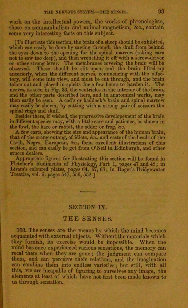 work on the intellectual powers, the works of phrenologists, those on somnambulism and animal magnetism, &c., contain some very interesting facts on this subject. [To illustrate this section, the hrain of a sheep should be exhibited, which can easily be done by sawing through the skull from behind the eyes down to the opening for the spinal marrow (taking care not to saw too deep), and then wrenching it off with a screw-driver or other strong lever. The membranes covering the brain will bo observed. These should be slit open, and the brain lifted up anteriorly, when the different nerves, commencing with the olfac- tory, will come into view, and must be cut through, and the brain taken out and placed in spirits for a few hours to harden it. The nerves, as seen m Fig. 33, the ventricles in the interior of tho brain, and the other parts described here, and in anatomical works, may then easily be seen. A cod’s or haddock’s brain and spinal marrow may easily bo shown, by cutting with a strong pair of scissors the spinal rings and skull. Besides these, if wished, the progressive devclopement of the brain in different species may, with a little care and patience, be shown in the fowl, the hare or rabbit, the adder or frog, &c. A few casts, showing the size and appearance of the human brain, that of the orang-outang, of idiots, &c., and casts of the heads of tho Carib, Negro, European, &c., form excellent illustrations of this section, and can easily be got from O’Neil in Edinburgh, and other stucco dealers. Appropriate figures for illustrating thi3 section will be found in Fletcher’s Rudiments of Physiology, Part 1, pages 47 and 48; in Lizars’s coloured plates, pages 64, 67, 68; in Koget’s Bridgewater Treatise, vol. ii. pages 547, 550, 552.] SECTION IX. THE SENSES. 168. The senses are the means by which the mind becomes acquainted with external objects. Without the materials which they furnish, its exercise would be impossible. When the mind has once experienced various sensations, the memory can recal them when they are gone; the judgment can compare them, and can perceive their relations, and the imagination can combine them into endless varieties; but still, with all this, we are incapable of figuring to ourselves any image, the elements at least of which nave not first been made known to us through sensation.