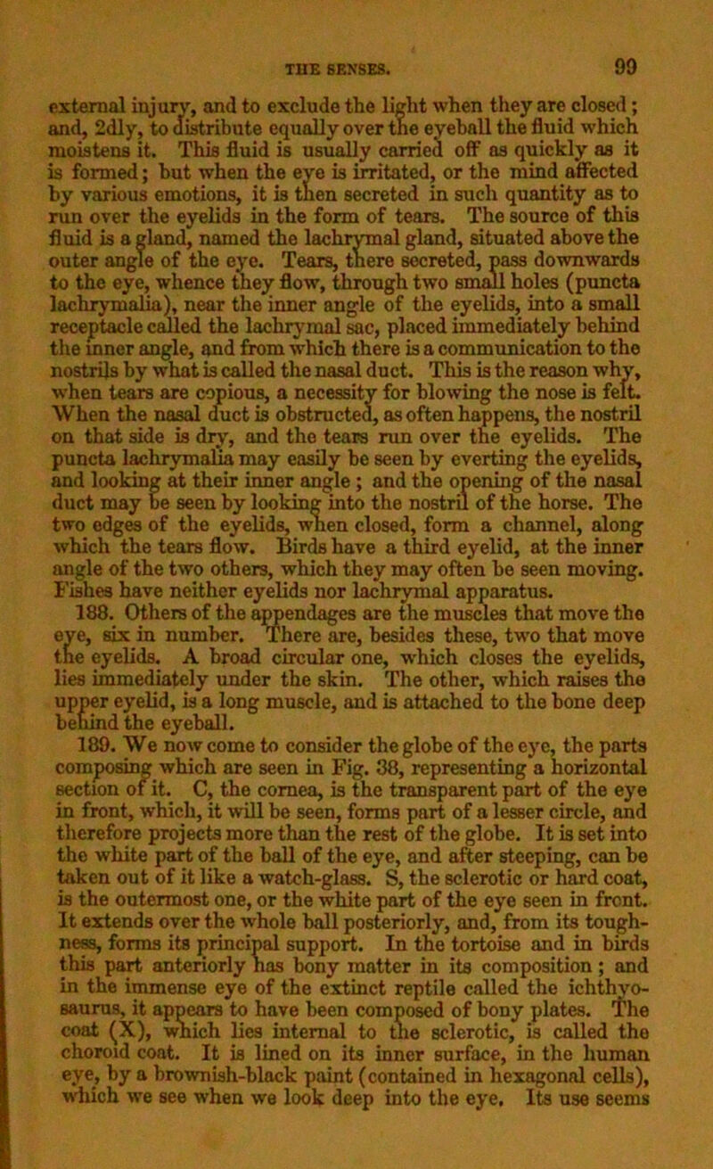 90 external injury, and to exclude the light when they are closed; and, 2dly, to distribute equally over the eyeball the fluid which moistens it. This fluid is usually carried off as quickly as it is formed; hut when the eye is irritated, or the mind affected by various emotions, it is then secreted in such quantity as to run over the eyelids in the form of tears. The source of this fluid is a gland, named the lachrymal gland, situated above the outer angle of the eye. Tears, there secreted, pass downwards to the eye, whence they flow, through two small holes (puncta lachrymalia), near the inner angle of the eyelids, into a small receptacle called the lachrymal sac, placed immediately behind the inner angle, and from which there is a communication to the nostrils by what is called the nasal duct. This is the reason why, when tears are copious, a necessity for blowing the nose is felt. When the nasal duct is obstructed, as often happens, the nostril on that side is dry, and the tears run over the eyelids. The puncta lachrymalia may easily be seen by everting the eyelids, and looking at their inner angle ; and the opening of the nasal duct may be seen by looking into the nostril of the horse. The two edges of the eyelids, when closed, form a channel, along which the tears flow. Birds have a third eyelid, at the inner angle of the two others, which they may often he seen moving. Fishes have neither eyelids nor lachrymal apparatus. 188. Others of the appendages are the muscles that move the eye, six in number. There are, besides these, two that move the eyelids. A broad circular one, which closes the eyelids, lies immediately under the skin. The other, which raises the upper eyelid, is a long muscle, and is attached to the hone deep behind the eyeball. 189. We now come to consider the globe of the eye, the parts composing which are seen in Fig. 38, representing a horizontal section of it. C, the cornea, is the transparent part of the eye in front, which, it will be seen, forms part of a lesser circle, and therefore projects more than the rest of the globe. It is set into the white part of the ball of the eye, and after steeping, can be taken out of it like a watch-glass. S, the sclerotic or hard coat, is the outermost one, or the white part of the eye seen in front. It extends over the whole ball posteriorly, and, from its tough- ness, forms its principal support. In the tortoise and in birds this part anteriorly has bony matter in its composition; and in the immense eye of the extinct reptile called the ichthyo- saurus, it appears to have been composed of bony plates. 'The coat (X), which lies internal to the sclerotic, is called the choroid coat. It is lined on its inner surface, in the human eye, by a brownish-black paint (contained in hexagonal cells), which we see when we look deep into the eye, Its use seems