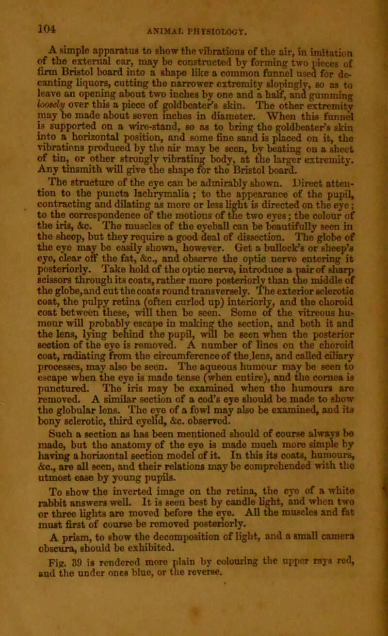 A simple apparatus to show the vibrations of the air, in imitation of the external ear, may be constructed by forming two pieces of farm Bristol board into a shape like a common funnel used for de- canting liquors, cutting the narrower extremity sloping!?, so as to leave an opening about two inches by one and a half, ana gumming loosely over this a piece of goldbeater’s skin. The other extremity may be made about seven inches in diameter. When this funnel is supported on a wire-stand, so as to bring tho goldbeater’s skin into a horizontal position, and some fine sand is placed on it, the vibrations produced by the air may be seen, by beating on a sheet of tin, or other strongly vibrating body, at the larger extremity. Any tinsmith will give the shape for tho Bristol board. _ The structure of the eye can be admirably shown. Direct atten- tion to the puncta lachrymalia; to the appearance of the pupil, contracting and dilating as more or less light is directed on the eye; to the correspondence of the motions of tne two eyes; the colour of the iris, &c. The muscles of the eyeball can be beautifully seen in the sheep, but they require a good deal of dissection. Tho globe of the eye may be easily shown, however. Get a bullock’s or sheep’s eye, clear off the fat, &c., and observe the optic nerve entering it posteriorly. Take hold of the optic nerve, introduce a pair of sharp scissors through its coats, rather more posteriorly than tne middle of the globe,and cut tho coats round transversely. The exterior sclerotic coat, the pulpy retina (often curled up) interiorly, and the choroid coat between these, will then be seen. Some of the vitreous hu- mour will probably escape in making the section, and both it and the lens, lying behind the pupil, will be seen when the posterior section of the eye is removed. A number of lines on the choroid coat, radiating from the circumference of the.lens, and called ciliary processes, may also be seen. The aqueous humour may be seen to escape when the eye is made tense (when entire), and the cornea is punctured. The iris may be examined when tho humours are removed. A similar section of a cod’s eye should bo made to show the globular lens. The eye of a fowl may also be examined, and its bony sclerotic, third eyelid, &c. observed. Such a section as has been mentioned should of course always be made, but the anatomy of the eye is made much more simple by having a horizontal section model of it. In this its coats, humours, &c., are all seen, and their relations may be comprehended with tho utmost ease by young pupils. To show the inverted image on the retina, the eye of a white rabbit answers well. It is seen best by candle light, and when two or three lights are moved before the eye. All the muscles and fat must first of course be removed posteriorly. A prism, to show the decomposition of light, and a small camera obscura, should be exhibited. Fig. 39 is rendered more plain by colouring the upper rays red, and the under ones blue, or the reverse.