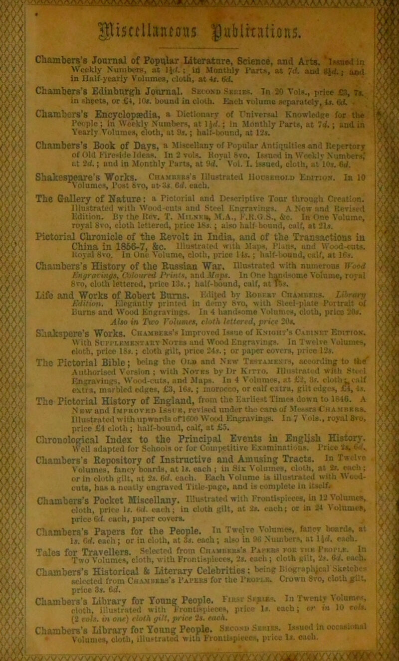 ) ■  ^A A A A .y\ A A A^A^A A^. A.A^.A glisrdlanms publications. Chambers’s Journal of Popular Literature, Science, and Arts. ‘issued in Weekly Numbers, at ljd.; id Monthly Parts, at id. and 8J<f.; and in Half-yearly Volumes, elotli, at 4s. (id. Chambers’s Edinburgh Journal. Shiokd Series. In 20 Vols., price £), Is. in sheets, or £4, 10*. bound in cloth. Each Toluino separately, 1*. (jd. . Cliambors’6 Encyclopedia, a Dictionary of Universal Knowledge for the People ; In Weekly Numbers, at ljd.; in Monthly Parts, at Id.; and in Yearly Volumes, cloth, at 9s.; hail-bound, at 12s. Chambers’s Book of Days, a Miscellany of Popular Antiquities and Kepertory of Old Fireside Ideas. In 2 vols. Koval hvo. Issued in Weekly Numbers,' r.t 2d.; and in Monthly Parts, at 9rf. Vol. I. issued, cloth, ut lOs. 6d. Shakespeare's Works. Chambers's illustrated llocstnoi.o Edition. In 10 Volumes, Post Svo, nt-3s. 6d. each. The Gallery of Nature: a Pictorial and Descriptive Tour through Creation. Illustrated with Wood-cuts and Steel Engravings. A New and Revised Edition. By the Kev. T. Mii.ni u, M.A., F.U.G.S., &c. In One Volume, royal 8vo, cloth lettered, price 18s.; also half bound, calf, at 21s. Pictorial Chronicle of the Revolt in India, and of the Transactions in China in 1856-7, &C. Illustrate,! With Maps, Plans, and Wood-eats. ItoyaJ 8vo. In One Volume, cloth, price Hs.; half-bound, calf, at 16s. Chambers’s History of the Russian War. Illustrated with numerous nbed Engravings, Coloured Prints, and Mops. In Or.,’ hand-ome Volume, royal 8vo, cloth lettered, price 13s.; half-bound, calf, at lbs. Life and Works of Robert Bums. Edited by Robert CnAMneits. Horan/ Edition. Elegantly printed in demy 8vo, with Steel-plate Portrait of Bums and Wood Engravings. In 4 handsome Volumes, cloth, price 20s. Also in Two Volumes, cloth lettered, price 20s. Shakspere’s Works. Chambers'* Improved Issue of Knight's Cabinet Edition. With Scpplsmentaht Notes and Wood Engravings. In Twelve Volumes, cloth, price 18s.; cloth gilt, price 24s.; or paper covers, price 12s. TllC Pictorial Bible; being the Or.u and New Testaments, according to the' Authorised Version ; with Notes by Dr Kitto. Illustrated with Steel Engravings, Wood-cuts, and Maps. In 4 Volumes, at £2, 8s. cloth calf extra, marbled edges, £3, 16s.; morocco, or calf extra, gilt edges, £4,4s. The Pictorial History of England, from the Earliest Times down to 1846. A New and Improved Issue, revised under tho caroof Messrs Chambers. Illustrated with upwards ofl600 Wood Engravings. In 7 Vols., royal 8vo, price £1 cloth ; half-bound, calf, at £5. Chronological Index to the Principal Events in English History. Well adapted for Schools or for Competitive Examinations. Price 2s. vd., Chambers’s Repository of Instructive and Amusing Tracts. In Twelve Volumes, fancy boards, at 1*. each ; in Six Volumes, cloth, at 2*. each ; or in doth gilt, at 2s. 6d. each. Each Volume is illustrated with Wood- cuts, has a neatly engraved Title-page, and is complotc in itself.. Chambers’s Pocket Miscellany. Illustrated with Frontispieces, in 12 Volumes, cloth, price Is. iid. each; in cloth gilt, at 2s. each; or in 24 Volumes, price 6<1. each, paper covers. Chambers’s Papers for the People. In Twelve Volumes, fancy 1 wards, at Is. 6rf. each; or in cloth, at 3s. each; also in 96 Numbers, at 11 d. each. Tales for Travellers. Selected from CnAMBUu’s Papers toe t he Pkopi.p. In Two Volumes, cloth, with Frontispieces, 2s. each; cloth gilt, 2s. 6J. each. Chambers’s Historical & Literary Celebrities: being Biographical Sketches selected from Chambees's Papers for the People. Crown Svo, dothgi.t, price 3s. 6d. Chambers’s Library for Young People. First-Spider In Twenty Volumes, doth, illustrated with Frontispieces, price Is. each; or m 10 rots. (2 cols, in one) cloth gilt, price 2s. each. Chambers’s Library for Young People. Second Series. Issued in occasional Volumes, cloth, illustrated with Frontispieces, price Is. each. /VWVVVW VVVVVVVVYy'VYVYYyYYV7W* V XV/XXX)Uflf/X X ■ - XX