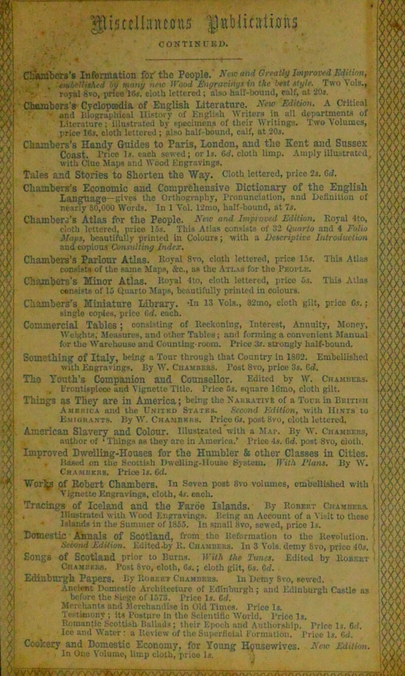 glistcII;utc0U5 CONT1SUK1). • ' A-.' _ * ; ! 1 Clmmbers’s Information for-the People.’ Armand Greatly Improved Editinn, • . cmbeUished by many nnc Wood Engravings in the best style. Two Vols.t ' *». royal Svo, price 16a. cloth lettered ; also hall-bound, calf, at -Or. Chambers's Cycloptsdia of English literature. Arci0 Edition. A Critical and Biographical History of English Writers in all departments of Literature; illustrated by specimens of their Writings. Two Volumes, price IGa. cloth lettered ; also hall-bound, calf, at 20a. Chambers's Handy Guides to Paris, London, and the Kent and Sussex Coast. Trice la. each sewed; or la. Gd. cloth limp. Amply illustrated. with Clue Maps and Wood Engravings. Tales and Stories to Shorten the Way. Cloth lettered, price 2a. Gd. Chambers's Economic and Comprehensive Dictionary of the English language—gives the Orthography, Pronunciation, and Definition of nearly S0,000 Words. In I Vol. 12mo, half-hound, at 7a. Chambers's Atlas for the People. AVto and Improved Edition. Royal ito, cloth lettered, prico 15a. This Atlas consists of 32 Quarto and 4 Folio Maps, beautifully printed in Colours; with a Descriptive Introduction and copious Consulting Index. Chambers’s Parlour Atlas. Royal Svo, cloth lettered, price 15a. This Atlas consists of the same Maps, &c., as the Atlas for the Phoclk. Chambers’s Iff in nr Atlas. Royal 410, cloth lettered, price 5a. This Atlas consists of 15 Quarto Maps, beautifully printed in colours. Chambers’s Miniature Library. -In 13 Vols., 32mo, cloth gilt, price Ca.; single copies, prico Gd. each. Commercial Tables; consisting of Reckoning, Interest, Annuity, Money, Weights, Measures, aud other Tables; and forming a convenient Manual for tbo Warehouse and Counting-room. Price 3a. strongly half-bound. Something of Italy, being a Tour through that Country iu 1SG2. Embellished with Engravings. By W. Chambers. Post 8vo, price 3a. Cd. Tho Youth’s Companion aud Counsellor. Edited by w. Chambers. , Frontispiece and Vignette Titlo. Price 5a. square lGmo, cloth gilt. Things as They are in America; being the Narrative of a Torn in British America and the United States. Second Edition, with Hints'to Emigrants. Ily W. Chambers. Price Ga. post Svo, c-loth lettered. American Slavery and Colour. Illustrated with a Map. By W. Chambers, , author of ‘ Things as they are in America.’ Price 4a. Gd. post Svo, cloth. Improved Dwelling-Houses for the Humbler & other Classes in Cities. , Based on tho Scottish Dwelling-House System. With Elans. By W. Chambers. Price la. Gd. Worlds of Kobert Chambers. In Seven P03t Svo volumes, embellished with , Vignette Engravings, doth, 4a. each. Tracings of Iceland and the Faroe Islands. By Robert Chambers. Illustrated with Wood Engravings. Being an Account of a Visit to these - Islands in the Summer of 1855. In small Svo, sewed, price la. Domestic Annals of Scotland, from tho Reformation to the Revolution. , Second Edition. Edited.by U. Chambers. In 3 Vols. demy Svo, prico -10a. \ Songs of Scotland prior to Burns. With the Tunes. Edited by Robert < Chambers. Post 8vo, cloth, 6a.; cloth giit, Ga. Gd. Edinburgh Papers. By Robert Chambers. In Demy Svo, sewed. Ancient Domestic Architecture of Edinburgh; and Edinburgh Castle ns before the Siege of 1573. Price la. Gd. Merchants and .Merchandise in Old Times. Price la. Testimony ; its Posture In tho Scientific World. Prico la. Romantic Scottish Ballads; their Epoch and Authorship. Price la. Gd. Ice and Water : a Review of the Superficial Formation. Price la. Gd. X Cookery and Domestic Economy, for Young Housewives Xj In Ouc Volume, limp cloth, price la. Ai;TiT7riTi'ii';r,>iromnij'ii*r.i ,m.ii ,i mu A’eio Edition.