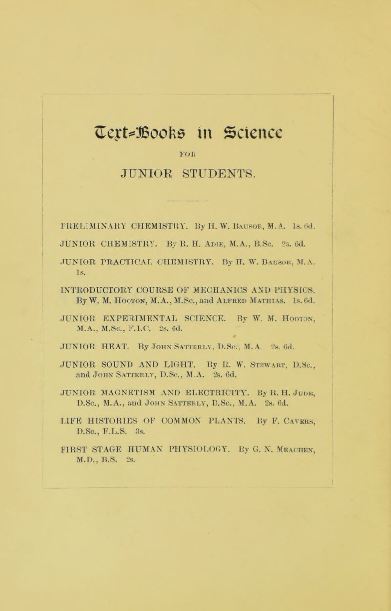 m Science voii JUNIOR STUDENTS. I’HKhl.MIN'AH’li CUKMIHTli V. By II. W. lJ.u:.^ou, M. A. Is. tkl. .JUNIOR CHEMISTRY. By R. II. Adik, .M.A., B.Sc. 2s. Od. ■JUNIOR rRACTICAT; (TIEMISTRY. By IT. W. B.\u.SOi!, .M. A. Is. INTRODUCTORY COURSE Ob' MECHANICS AM) I’HYSICS. By W. M. IIooTON, M.A., M.Sc., and Ai.fkkd M athias, l.s. Od. .JUNIOR EXPERIMENTAL SCIENCE. By M'. M. Hooton, M.A., M.Sc., F.I.e. 2s. Od. # .JUNIOR HEAT. By .John Satikhi.v, D.Sc., M.A. 2.s. Od. .JUNIOR SOUND AND LIGHT. By R. \V. Stkwaiit, D.Sc., .and .John Sattkrlv, D.Sc., .M.A. 2s. Od. .JUNIOR MAGNETISM AND ELECTRICITY. ByR. II. JuuK, D.Sc., M.A., and John S.attkki.y, D.Sc., ,M..\. 2s. Od. LIFE HISTORIES OF COMMON PLANT.S. By F. Cavkr.s, D.Sc., F.L.S. ;Js. FIRST STAGE HUMAN PHYSIOLOGY. By G. N. Mf.achkn, M.D.,B.S. 2s.