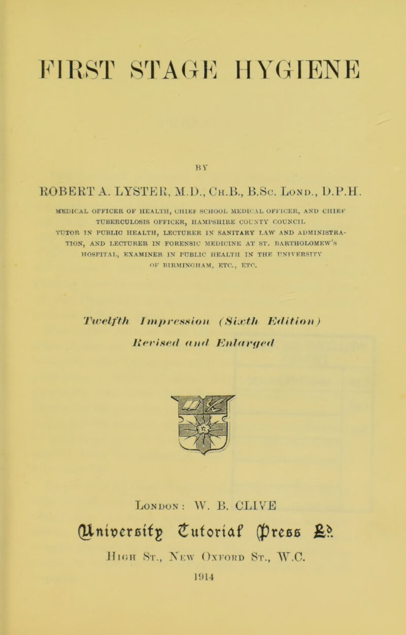 FIRST STA(4F HV(4IENF HV ROBERTA. LYSTP:R, M.D.,Ch.B., B.Sc. Loni>., D.PTf. MKDICAL OFFICER OF HEALTH, CIIIKI- SCHOOL MEOU AL OFFU^ER, AS1> CHIEF TUBERCULOSIS OFFICER, HAMPSHIRE COUNTY COUNCIL TUTOR IS PUBLIC HEALTH, LECTURER IS SANITARY LAW AND ADMINISTRA- TION, AND LECTURER IN FORENSIC MEDICINE AT ST. IJAHTHOIAIMKW's HOSPITAL, EXAMINER IN PUBLIC HEALTH IN THE T'SIVERSTTV OF THRMINCHAM, ETC., ETC. Ticelfth Imikression (Si,.vth Edition ) Itfodsed aiift Eniarf/ed London: ^V. B. CLIVE (Unix>er0tfg ^ufortaf (precfi JliuH St., Ni;\v Oxvoito St., W.C. Iill4
