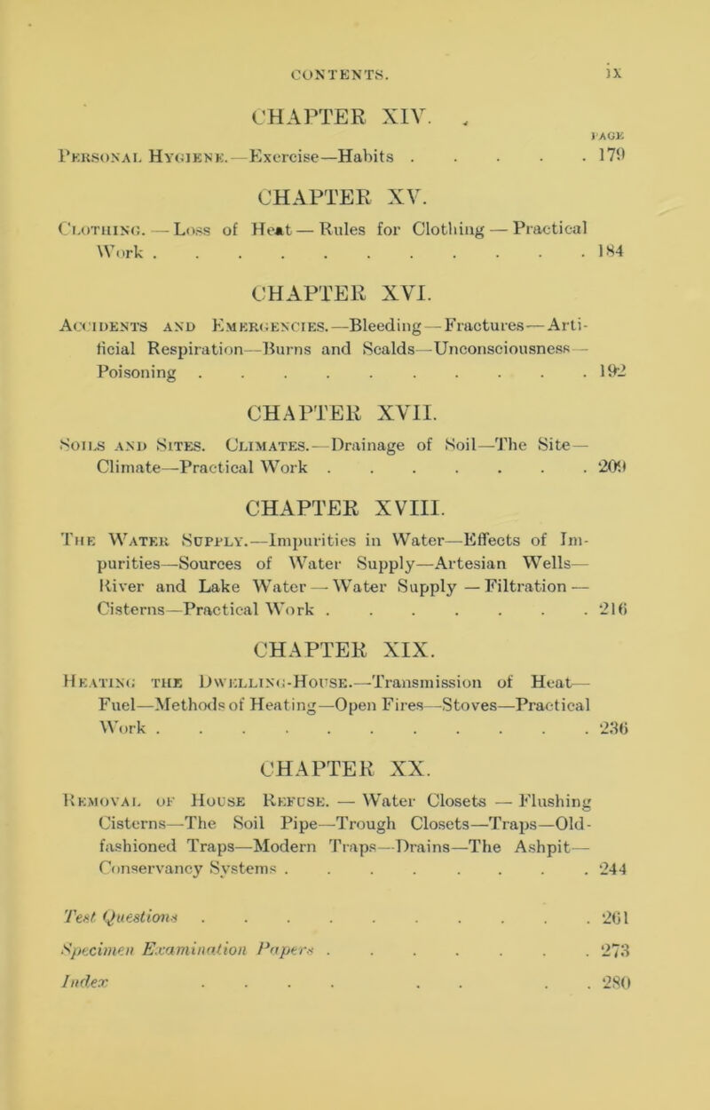 CHAPTER XIV. . 1 AGK rKKSONAi. Hy(UENK.—Exercisc—Habits 17‘.1 CHAPTER XV. Ci-uTitiNC.—Ln.<s of Heat — Rules for Clotliiiig — Praetical Work 1H4 CHAPTER XVI. Acoiuents and Kmekoencies.—Bleeding — Fractures—Arti- ticial Respiration -Burns and Scalds—Unconsciousness — Poisoning . . . . . .192 CHAPTER XVII. S011.S A.M) Sites. Climates. — Drainage of Soil—The Site- Climate—Practical Work ....... 209 CHAPTER XVIII. The Water Sopely.—Impurities in Water—Effects of Im- purities—Sources of Water Supply—Artesian Wells— River and Lake Water — Water Supply—Filtration — Cisterns—Practical Work . . . . . . 21(i CHAPTER XIX. Heattn»; the D\vellin<;-House.—Transmission of Heat— Fuel—Methods of Heating—Open Fires—Stoves—Prac tical W'ork ........... 23(j CHAPTER XX. Removal of House Refuse. — Water Closets —Flushing Cisterns—The Soil Pipe—Trough Closets—Traps—Old- fashioned Traps—Modern Traps—Drains—The Ashpit— Conservancy Systems .... .... 244 Tent Queationn . . . . t^ptcimen Examinnlion l^npern . Index . . . . . 201 . 273 . 2S0