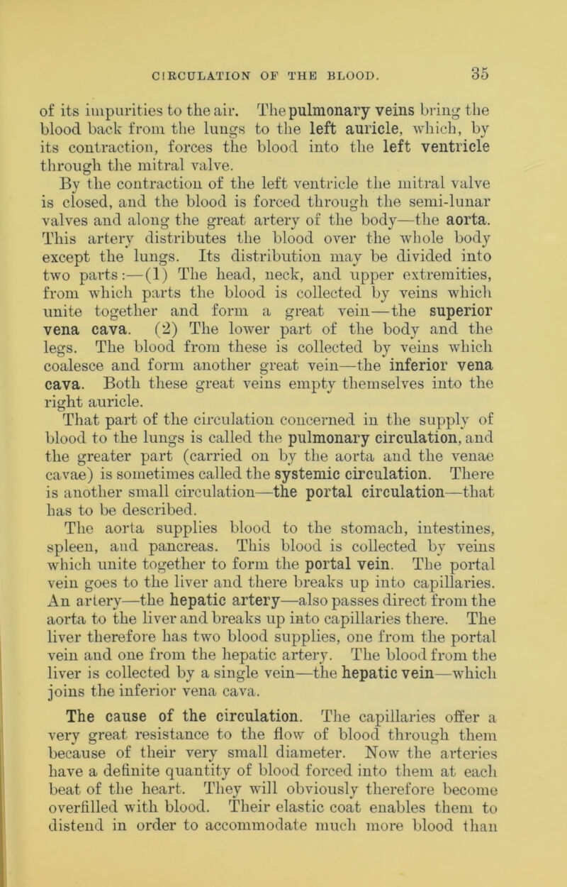 of its impurities to the air. The pulmonary veins bi-iiij^ the blood back from the lungs to the left auricle, wliich, by its contraction, forces the blood into the left ventricle through the niiti*al valve. By the contraction of the left ventricle the mitral valve is closed, and the blood is forced through the seini-lunar valves and along the great artery of the body—the aorta. This artery distributes the blood over the whole body except the lungs. Its distribution may be divided into two parts;—(1) The head, neck, and upper extremities, from which parts the blood is collected by veins which unite together and form a great vein—the superior vena cava. (2) The lower part of the body and the legs. The blood from these is collected by veins which coalesce and form another great vein—the inferior vena cava. Both these great veins empty themselves into the right auricle. That part of the circulation concerned in the supply of blood to the lungs is called the pulmonary circulation, and the greater part (carried on by the aorta and the venae cavae) is sometimes called the systemic circulation. There is another small ch’culation—the portal circulation—that has to be described. The aorta supplies blood to the stomach, intestines, spleen, and pancreas. This blood is collected by veins which unite together to form the portal vein. The portal vein goes to the liver and there breaks up into capillaides. An artery—the hepatic artery—also passes direct from the aorta to the liver and breaks up into capillaries there. The liver therefore has two blood supplies, one from the portal vein and one from the hepatic artery. The blood from the liver is collected by a single vein—the hepatic vein—which joins the inferior vena cava. The cause of the circulation. The capillaries offer a very great resistance to the flow of blood through them because of their very small diameter. Now the arteries have a definite quantity of blood forced into them at each beat of the heart. They will obviously therefore become overfilled with blood. Their elastic coat enables them to distend in order to accommodate much more blood than