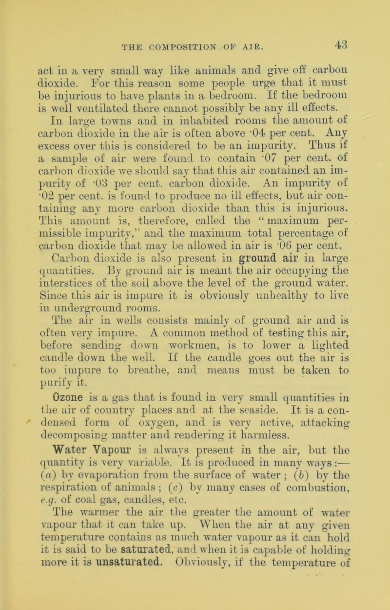 act in a very small wav like animals and give olf carbon dioxide. For this reason some people urge that it must be injurious to have plants in a bedroom. If the bedroom is well ventilated there cannot possibly be any ill effects. In large towns and in inhabited rooms the amount of carbon dioxide in the air is often above '04 per cent. Any excess over this is considered to be an impurity. Thus if a sample of air were found to contain ’07 per cent, of carbon dioxide we should say that this air contained an im- purity of '03 per cent, carbon dioxide. An impurity of •02 per cent, is found to produce no ill effects, but air con- taining any more carbon dioxide than this is injurious. This amount is, therefore, called the “ maximum per- missible impurity,” and the maximum total percentage of carbon dioxide that may be allowed in air is ‘06 per cent. Carbon dioxide is also present in ground air in large quantities. By ground air is meant the air occupying the interstices of the soil above the level of the ground water. Since this air is impure it is obviously unhealthy to live in underground rooms. The air in wells consists mainly of ground air and is often very impure. A common method of testing this air, before sending down workmen, is to lower a lighted candle down the well. If the candle goes out the air is too impure to breathe, and means must be taken to purify it. Ozone is a gas that is found in very small quantities in 1 he air of country places and at the seaside. It is a con- densed form of oxygen, and is very active, attacking decomposing matter and rendering it harmless. Water Vapoui' is always present in the air, but the f[uantity is very variable. It is produced in many ways:— {a) by evaporation from the surface of water ; (b) by the respiration of animals ; (c) by many cases of combustion, e.g. of coal gas, candles, etc. The warmer the air the greater the amount of water vapour that it can take up. When the air at any given temperature contains as much water vapour as it can hold it is said to be saturated, and when it is capable of holding more it is unsaturated. Obviously, if the temperature of