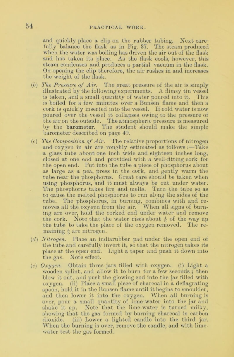 and quickly place a clip on the riibher tubing. Xext caie- iully balance the flask as in Fig. .37. The steam ])roduced when the water was boiling has driven the air out of the flask and has taken its place. As the flask cools, however, this steam condenses and produces a partial vacuum in tlie flask. On opening the clip therefore, the air rushes in and increases the weight of the flask. (h) The Presstire of Air. d'he great pressure of the air is simply illustrated b}' the following experiments. A flimsy tin vessel is taken, and a small quantity of water poured into it. 7’his is boiled for a few minutes over a Bun.sen flame and then a cork is quickly inserted into the vessel. If cold water is now poured over the vessel it collapses owing to the pressure of the air on the outside. The atmospheric pressure is measured by the barometer. The student should make the simple barometer described on page 40. {<:) The Composition of Air. The relative proportions of nifrogen and oxygen in air are roughh estimated as follows :—Take a glass tube about one inch wide and eighteen inches long, closed at one end and provided with a well-fitting eork for the open end. Put into the tube a piece of phosphorus about as large as a pea, press in the cork, and gently warm the tube near the phosphorus. Great care should be taken when using phosphorus, and it must always be cut under water. The phosphoru.s takes fire and melts. Turn the tube so as to cause tlie melted phosphorus to run along the sides of the tube. The phosphorus, in burning, combines with and re- moves all the oxygen from the air. When all signs of burn- ing are over, bold the corked end under w.afer and remove the cork. Note that the water rises about of the way up the tube to lake the place of the oxygen removed. The re- maining ^ are nitrogen. (d) Nitrogen. Place an indiarubber pad under the open end of the tube and carefully invert it, so that the nitrogen takes its ])lace at the open end. Light a taper and push it down into the gas. Note effect. (e) Oxygen. Obtain three jars filled with oxygen, (i) Light a wooden s|>lint, and allow it to burn for a few seconds ; then blow it out, and push the glowing end into the jar filled with oxygen, (ii) Place a small piece of charcoal in a deflagrating spoon, hold it in the Bunsen flame until it begins to smoulder, and then lower it into the oxygen. ^Vhen all burning is over, pour a small quantity of lime-water into the jar and shake it up. Note that the lime-water is turned milky, showing that the gas formed by burning cbarcoal is carbon dioxide. (iii) Lower a lighted candle into the third jar. \Vhen the burning is over, remove the candle, and with lime- water test the gas formed.